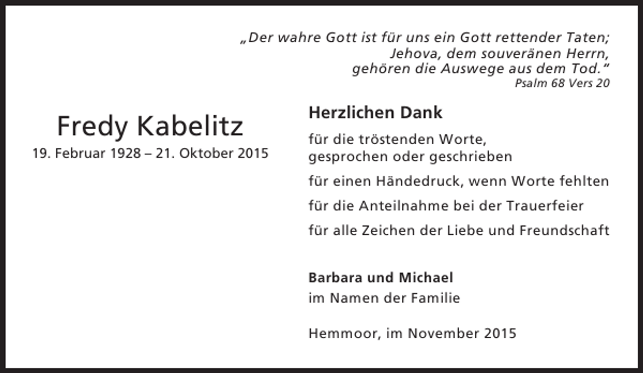 <p>„Der wahre Gott ist für uns ein Gott rettender Taten;<br />Jehova, dem souveränen Herrn,<br />gehören die Auswege aus dem Tod.“<br />Psalm 68 Vers 20</p><p>Fredy Kabelitz<br />19. Februar 1928 – 21. Oktober 2015</p><p>Herzlichen Dank<br />für die tröstenden Worte,<br />gesprochen oder geschrieben<br />für einen Händedruck, wenn Worte fehlten<br />für die Anteilnahme bei der Trauerfeier<br />für alle Zeichen der Liebe und Freundschaft<br />Barbara und Michael<br />im Namen der Familie<br />Hemmoor, im November 2015</p>