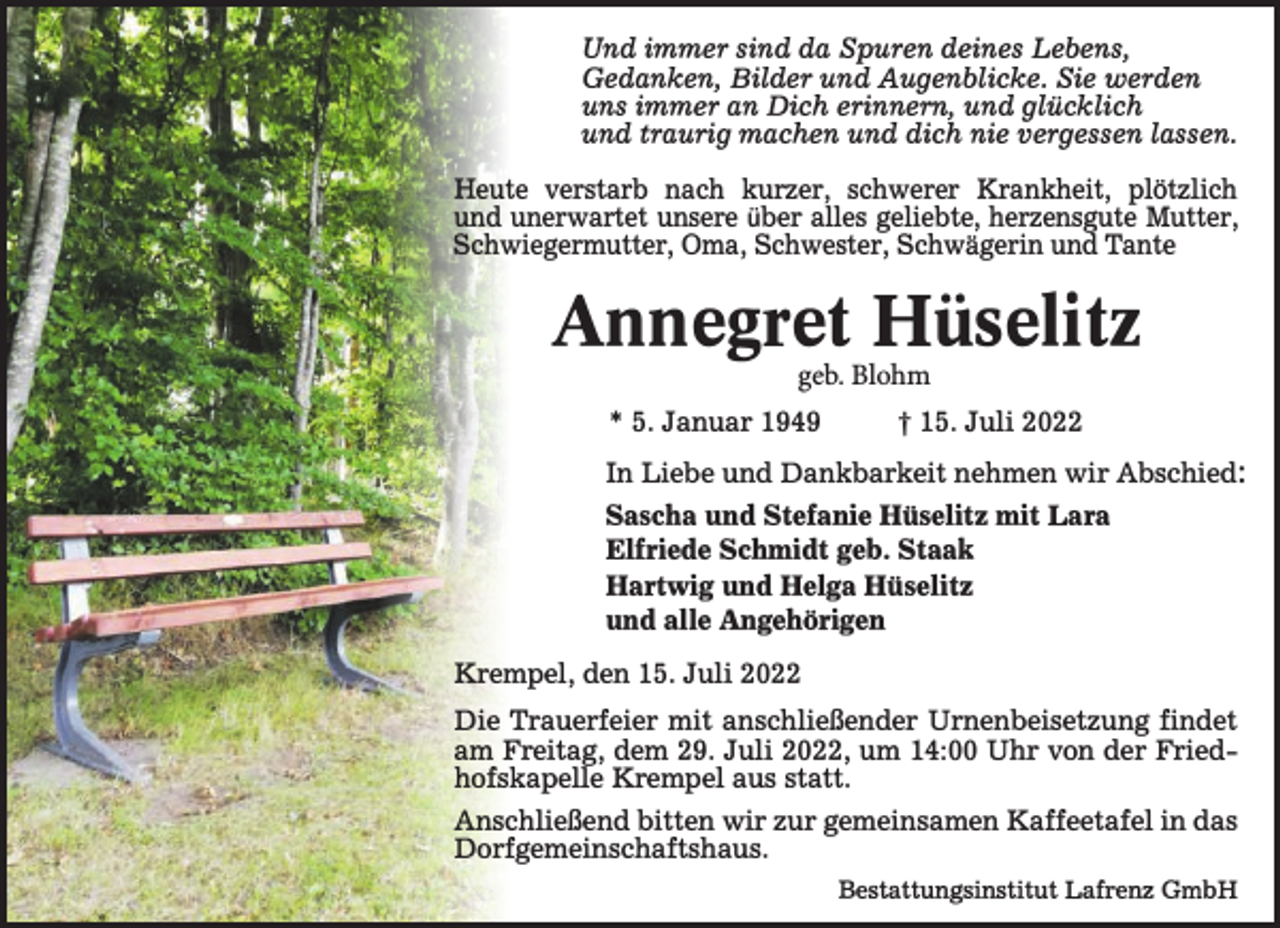 <p>Und immer sind da Spuren deines Lebens,<br />Gedanken, Bilder und Augenblicke. Sie werden<br />uns immer an Dich erinnern, und glücklich<br />und traurig machen und dich nie vergessen lassen.<br />Heute verstarb nach kurzer, schwerer Krankheit, plötzlich<br />und unerwartet unsere über alles geliebte, herzensgute Mutter,<br />Schwiegermutter, Oma, Schwester, Schwägerin und Tante</p><p>Annegret Hüselitz<br />geb. Blohm</p><p>* 5. Januar 1949</p><p>t 15. Juli 2022</p><p>In Liebe und Dankbarkeit nehmen wir Abschied:</p><p>Sascha und Stefanie Hüselitz mit Lara<br />Elfriede Schmidt geb. Staak<br />Hartwig und Helga Hüselitz<br />und alle Angehörigen<br />Krempel, den 15. Juli 2022<br />Die Trauerfeier mit anschließender Urnenbeisetzung findet<br />am Freitag, dem 29. Juli 2022, um 14:00 Uhr von der Fried­<br />hofskapelle Krempel aus statt.<br />Anschließend bitten wir zur gemeinsamen Kaffeetafel in das<br />Dorfgemeinschaftshaus.<br />Bestattungsinstitut Lafrenz GmbH</p>