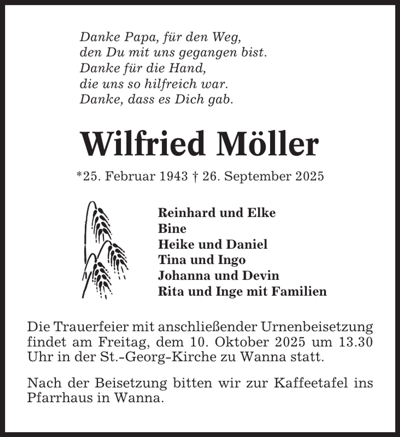 <p>Danke Papa, für den Weg,<br />den Du mit uns gegangen bist.<br />Danke für die Hand,<br />die uns so hilfreich war.<br />Danke, dass es Dich gab.</p><p>Wilfried Möller<br />*25. Februar 1943 † 26. September 2025<br />Reinhard und Elke<br />Bine<br />Heike und Daniel<br />Tina und Ingo<br />Johanna und Devin<br />Rita und Inge mit Familien</p><p>Die Trauerfeier mit anschließender Urnenbeisetzung<br />findet am Freitag, dem 10. Oktober 2025 um 13.30<br />Uhr in der St.-Georg-Kirche zu Wanna statt.<br />Nach der Beisetzung bitten wir zur Kaffeetafel ins<br />Pfarrhaus in Wanna.</p>