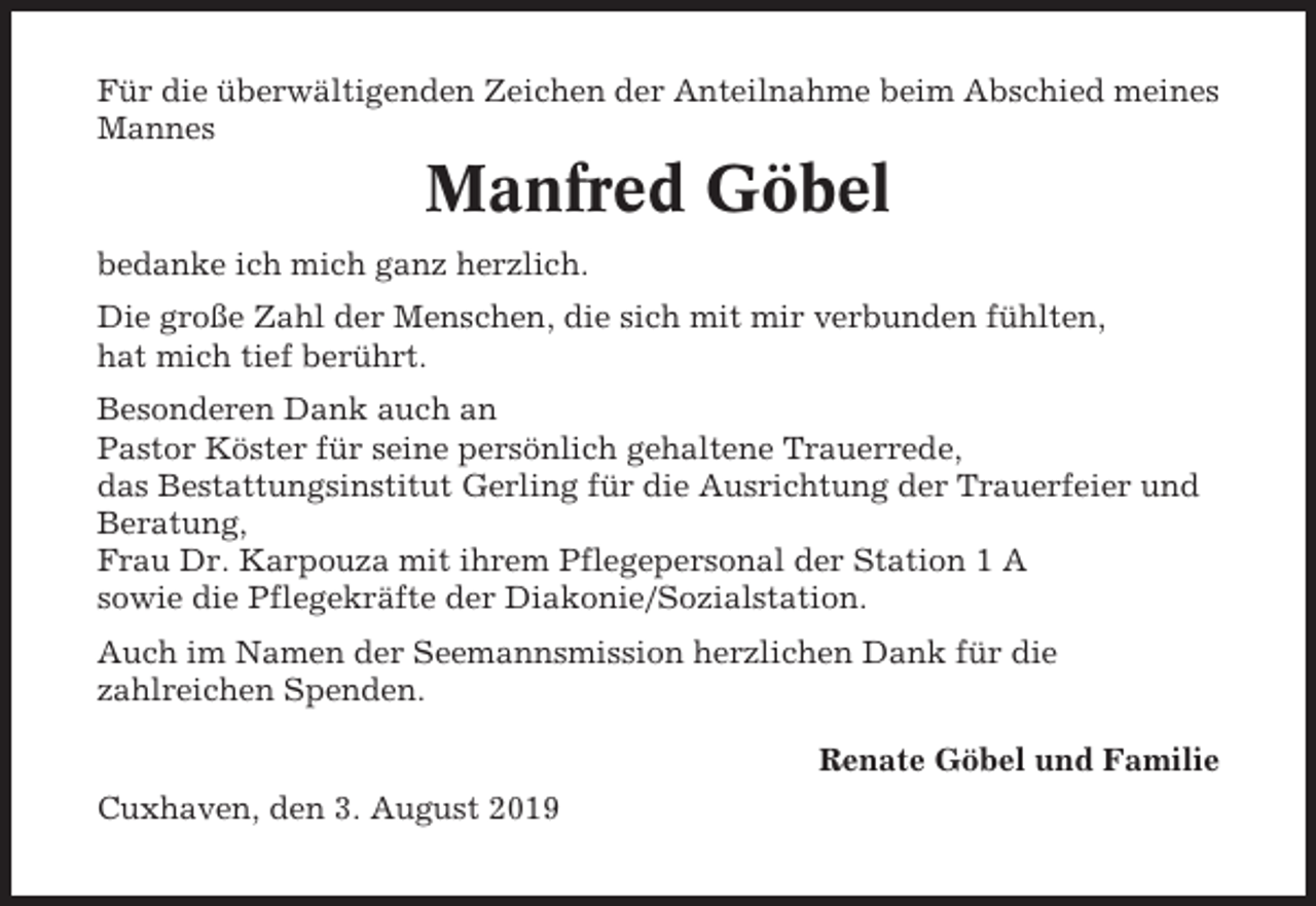 <p>Für die überwältigenden Zeichen der Anteilnahme beim Abschied meines<br />Mannes</p><p>Manfred Göbel<br />bedanke ich mich ganz herzlich.<br />Die große Zahl der Menschen, die sich mit mir verbunden fühlten,<br />hat mich tief berührt.<br />Besonderen Dank auch an<br />Pastor Köster für seine persönlich gehaltene Trauerrede,<br />das Bestattungsinstitut Gerling für die Ausrichtung der Trauerfeier und<br />Beratung,<br />Frau Dr. Karpouza mit ihrem Pflegepersonal der Station 1 A<br />sowie die Pflegekräfte der Diakonie/Sozialstation.<br />Auch im Namen der Seemannsmission herzlichen Dank für die<br />zahlreichen Spenden.<br />Renate Göbel und Familie<br />Cuxhaven, den 3. August 2019</p>