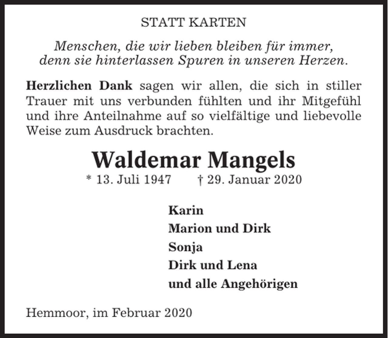 <p>STATT KARTEN</p><p>Menschen, die wir lieben bleiben für immer,<br />denn sie hinterlassen Spuren in unseren Herzen.<br />Herzlichen Dank sagen wir allen, die sich in stiller<br />Trauer mit uns verbunden fühlten und ihr Mitgefühl<br />und ihre Anteilnahme auf so vielfältige und liebevolle<br />Weise zum Ausdruck brachten.</p><p>Waldemar Mangels<br />* 13. Juli 1947</p><p>† 29. Januar 2020</p><p>Karin<br />Marion und Dirk<br />Sonja<br />Dirk und Lena<br />und alle Angehörigen<br />Hemmoor, im Februar 2020</p>