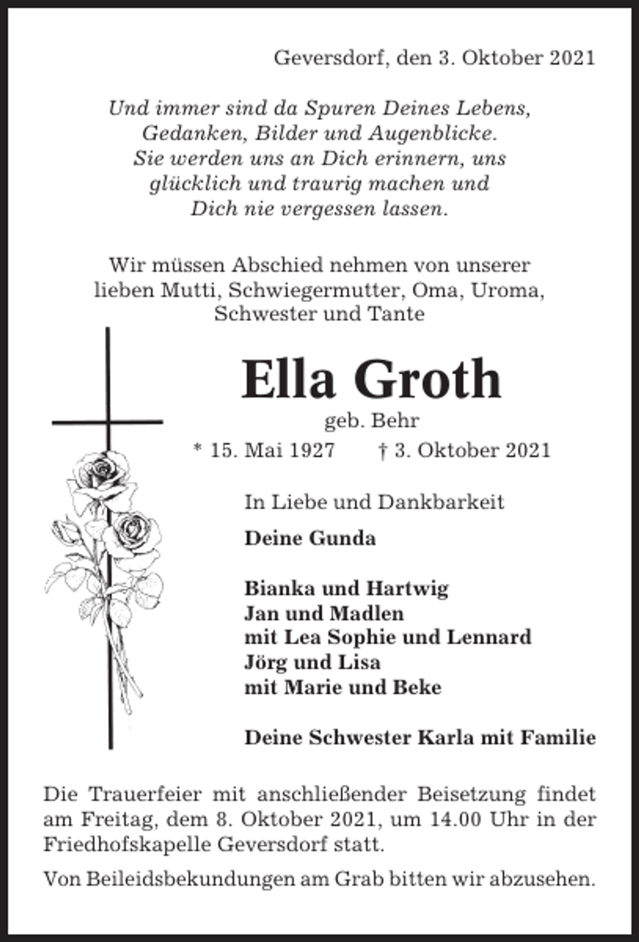<p>Geversdorf, den 3. Oktober 2021<br />Und immer sind da Spuren Deines Lebens,<br />Gedanken, Bilder und Augenblicke.<br />Sie werden uns an Dich erinnern, uns<br />glücklich und traurig machen und<br />Dich nie vergessen lassen.<br />Wir müssen Abschied nehmen von unserer<br />lieben Mutti, Schwiegermutter, Oma, Uroma,<br />Schwester und Tante</p><p>Ella Groth<br />geb. Behr<br />* 15. Mai 1927<br />† 3. Oktober 2021<br />In Liebe und Dankbarkeit<br />Deine Gunda<br />Bianka und Hartwig<br />Jan und Madlen<br />mit Lea Sophie und Lennard<br />Jörg und Lisa<br />mit Marie und Beke<br />Deine Schwester Karla mit Familie<br />Die Trauerfeier mit anschließender Beisetzung findet<br />am Freitag, dem 8. Oktober 2021, um 14.00 Uhr in der<br />Friedhofskapelle Geversdorf statt.<br />Von Beileidsbekundungen am Grab bitten wir abzusehen.</p>