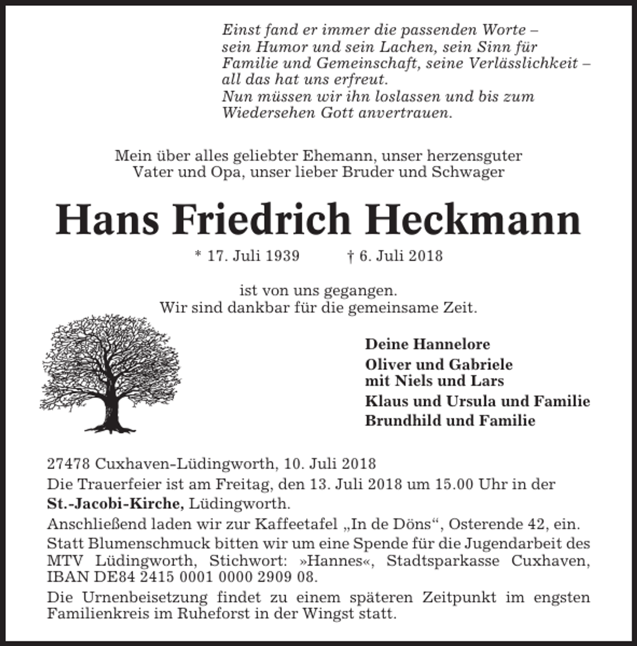 <p>Einst fand er immer die passenden Worte –<br />sein Humor und sein Lachen, sein Sinn für<br />Familie und Gemeinschaft, seine Verlässlichkeit –<br />all das hat uns erfreut.<br />Nun müssen wir ihn loslassen und bis zum<br />Wiedersehen Gott anvertrauen.<br />Mein über alles geliebter Ehemann, unser herzensguter<br />Vater und Opa, unser lieber Bruder und Schwager</p><p>Hans Friedrich Heckmann<br />* 17. Juli 1939</p><p>† 6. Juli 2018</p><p>ist von uns gegangen.<br />Wir sind dankbar für die gemeinsame Zeit.<br />Deine Hannelore<br />Oliver und Gabriele<br />mit Niels und Lars<br />Klaus und Ursula und Familie<br />Brundhild und Familie<br />27478 Cuxhaven-Lüdingworth, 10. Juli 2018<br />Die Trauerfeier ist am Freitag, den 13. Juli 2018 um 15.00 Uhr in der<br />St.-Jacobi-Kirche, Lüdingworth.<br />Anschließend laden wir zur Kaffeetafel „In de Döns“, Osterende 42, ein.<br />Statt Blumenschmuck bitten wir um eine Spende für die Jugendarbeit des<br />MTV Lüdingworth, Stichwort: »Hannes«, Stadtsparkasse Cuxhaven,<br />IBAN DE84 2415 0001 0000 2909 08.<br />Die Urnenbeisetzung findet zu einem späteren Zeitpunkt im engsten<br />Familienkreis im Ruheforst in der Wingst statt.</p>