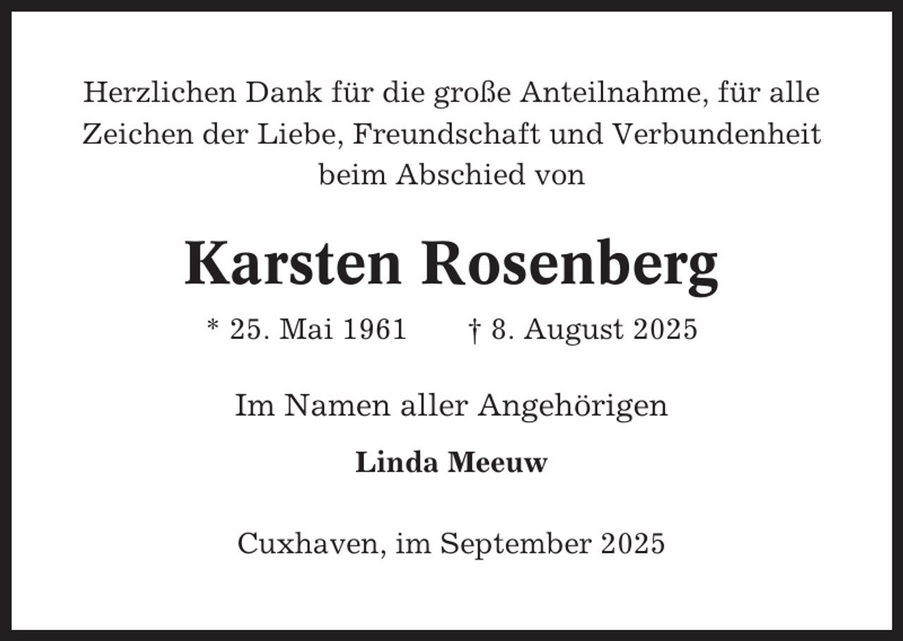 <p>Herzlichen Dank für die große Anteilnahme, für alle<br />Zeichen der Liebe, Freundschaft und Verbundenheit<br />beim Abschied von</p><p>Karsten Rosenberg<br />* 25. Mai 1961</p><p>† 8. August 2025</p><p>Im Namen aller Angehörigen<br />Linda Meeuw<br />Cuxhaven, im September 2025</p>