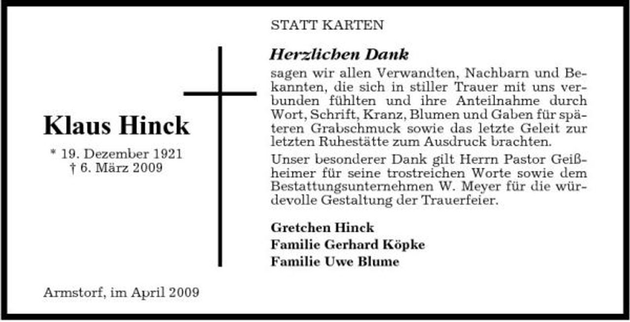 <p>STATT KARTEN</p><p>Herzlichen Dank<br />sagen wir allen Verwandten, Nachbarn und Bekannten, die sich in stiller Trauer mit uns verbunden fühlten und ihre Anteilnahme durch Wort, Schrift, Kranz, Blumen und Gaben für späteren Grabschmuck sowie das letzte Geleit zur letzten Ruhestätte zum Ausdruck brachten. Unser besonderer Dank gilt Herrn Pastor Geißheimer für seine trostreichen Worte sowie dem Bestattungsunternehmen W. Meyer für die würdevolle Gestaltung der Trauerfeier. Gretchen Hinck Familie Gerhard Köpke Familie Uwe Blume Armstorf, im April 2009</p><p>Klaus Hinck<br />* 19. Dezember 1921 † 6. März 2009</p>