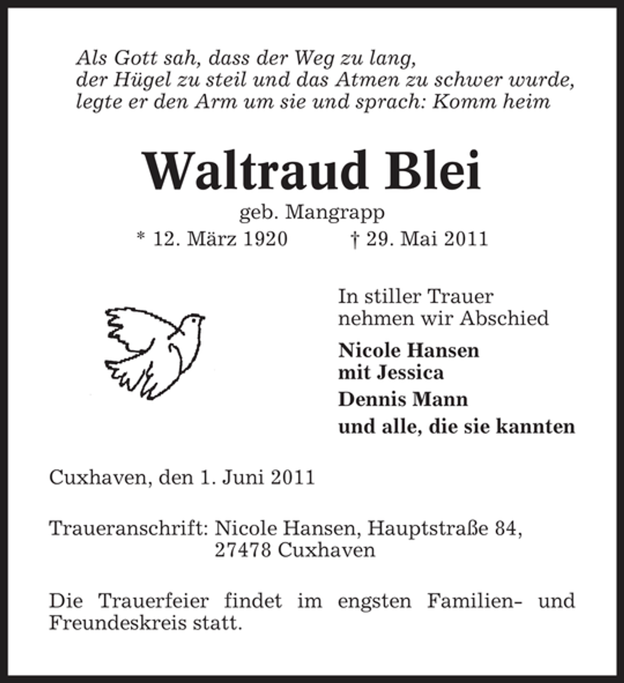 <p>Als Gott sah, dass der Weg zu lang, der Hügel zu steil und das Atmen zu schwer wurde, legte er den Arm um sie und sprach: Komm heim</p><p>Waltraud Blei<br />geb. Mangrapp * 12. März 1920 † 29. Mai 2011 In stiller Trauer nehmen wir Abschied Nicole Hansen mit Jessica Dennis Mann und alle, die sie kannten Cuxhaven, den 1. Juni 2011 Traueranschrift: Nicole Hansen, Hauptstraße 84, 27478 Cuxhaven Die Trauerfeier findet im engsten Familien- und Freundeskreis statt.</p>