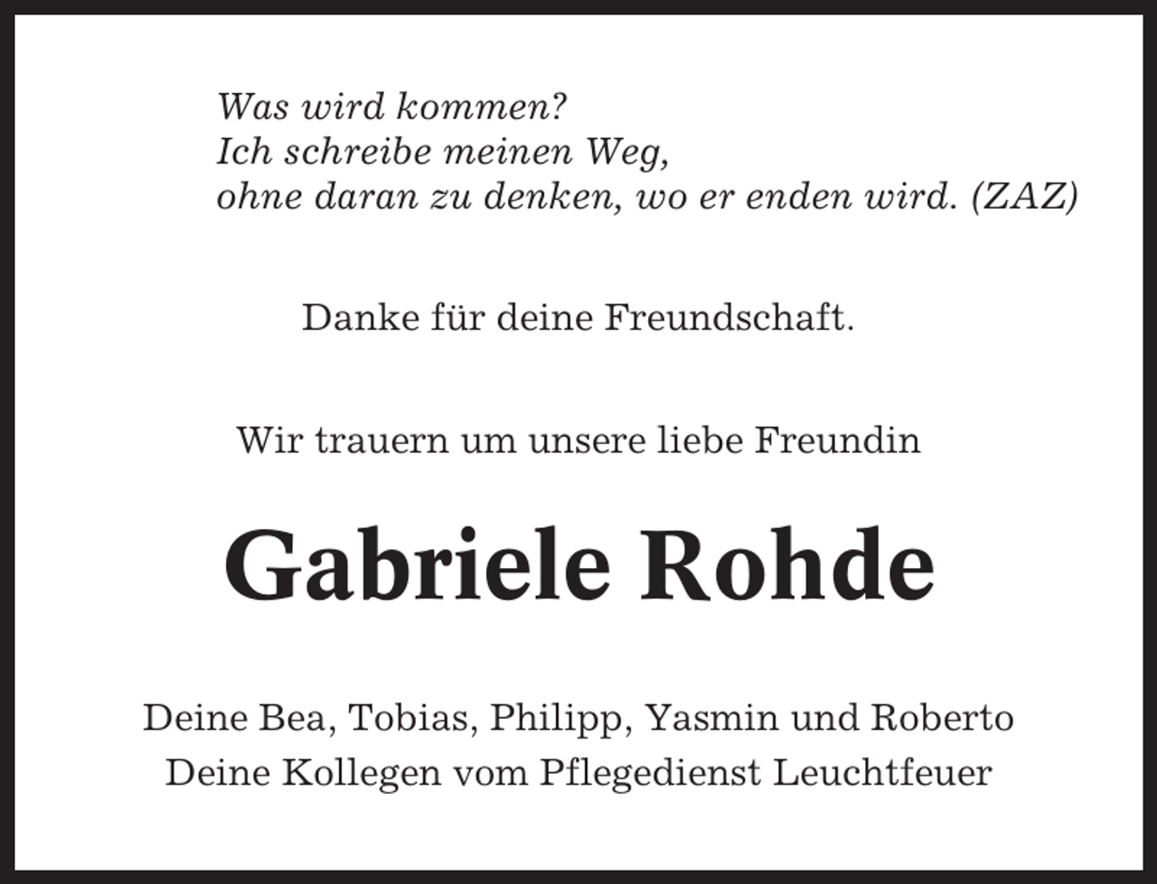 <p>Was wird kommen?<br />Ich schreibe meinen Weg,<br />ohne daran zu denken, wo er enden wird. (ZAZ)<br />Danke für deine Freundschaft.<br />Wir trauern um unsere liebe Freundin</p><p>Gabriele Rohde<br />Deine Bea, Tobias, Philipp, Yasmin und Roberto<br />Deine Kollegen vom Pflegedienst Leuchtfeuer</p>