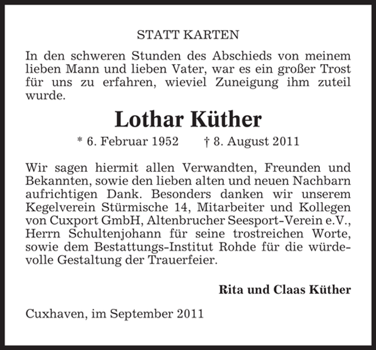 <p>STATT KARTEN<br />In den schweren Stunden des Abschieds von meinem<br />lieben Mann und lieben Vater, war es ein großer Trost<br />für uns zu erfahren, wieviel Zuneigung ihm zuteil<br />wurde.</p><p>Lothar Küther<br />* 6. Februar 1952</p><p>† 8. August 2011</p><p>Wir sagen hiermit allen Verwandten, Freunden und<br />Bekannten, sowie den lieben alten und neuen Nachbarn<br />aufrichtigen Dank. Besonders danken wir unserem<br />Kegelverein Stürmische 14, Mitarbeiter und Kollegen<br />von Cuxport GmbH, Altenbrucher Seesport-Verein e.V.,<br />Herrn Schultenjohann für seine trostreichen Worte,<br />sowie dem Bestattungs-Institut Rohde für die würdevolle Gestaltung der Trauerfeier.<br />Rita und Claas Küther<br />Cuxhaven, im September 2011</p>