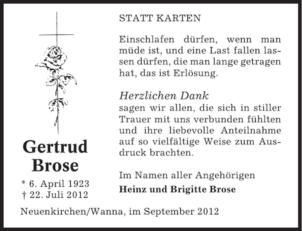 <p>STATT KARTEN<br />Einschlafen dürfen, wenn man<br />müde ist, und eine Last fallen lassen dürfen, die man lange getragen<br />hat, das ist Erlösung.</p><p>Herzlichen Dank</p><p>Gertrud<br />Brose<br />* 6. April 1923<br />† 22. Juli 2012</p><p>sagen wir allen, die sich in stiller<br />Trauer mit uns verbunden fühlten<br />und ihre liebevolle Anteilnahme<br />auf so vielfältige Weise zum Ausdruck brachten.<br />Im Namen aller Angehörigen<br />Heinz und Brigitte Brose</p><p>Neuenkirchen/Wanna, im September 2012</p>