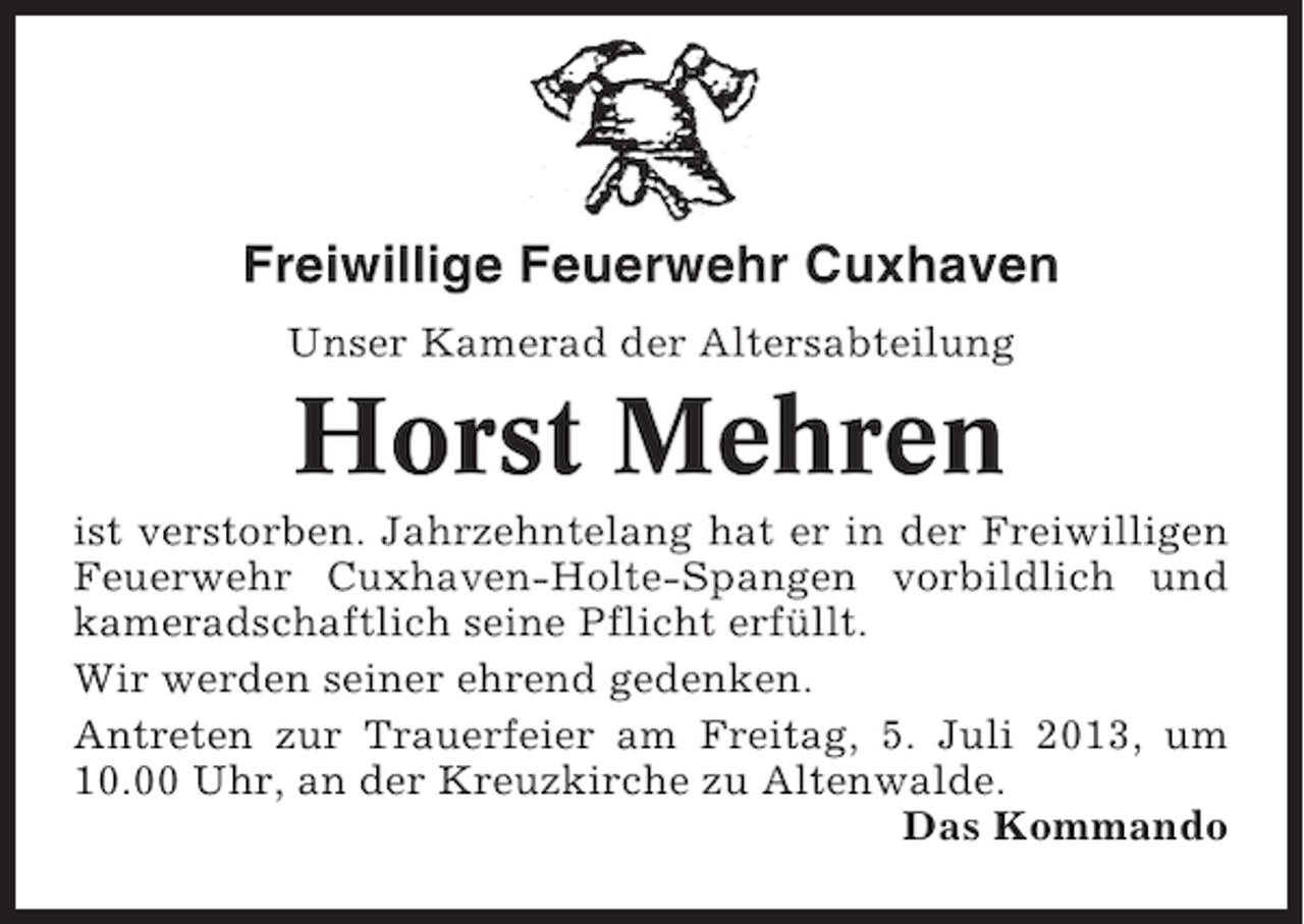 <p>Freiwillige Feuerwehr Cuxhaven<br />Unser Kamerad der Altersabteilung</p><p>Horst Mehren<br />ist verstorben. Jahrzehntelang hat er in der Freiwilligen<br />Feuerwehr Cuxhaven-Holte-Spangen vorbildlich und<br />kameradschaftlich seine Pflicht erfüllt.<br />Wir werden seiner ehrend gedenken.<br />Antreten zur Trauerfeier am Freitag, 5. Juli 2013, um<br />10.00 Uhr, an der Kreuzkirche zu Altenwalde.<br />Das Kommando</p>