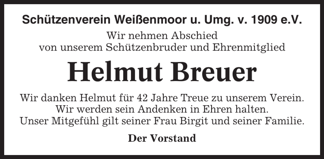 <p>Schützenverein Weißenmoor u. Umg. v. 1909 e.V.<br />Wir nehmen Abschied<br />von unserem Schützenbruder und Ehrenmitglied</p><p>Helmut Breuer<br />Wir danken Helmut für 42 Jahre Treue zu unserem Verein.<br />Wir werden sein Andenken in Ehren halten.<br />Unser Mitgefühl gilt seiner Frau Birgit und seiner Familie.<br />Der Vorstand</p>
