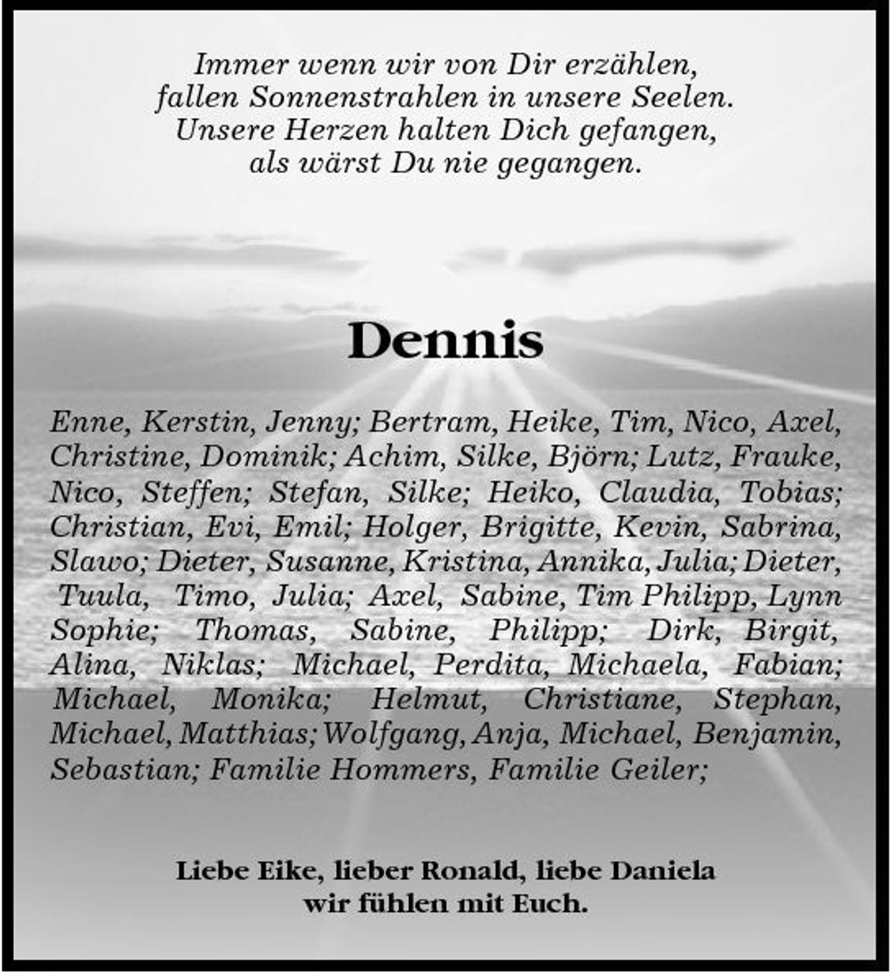 <p>Immer wenn wir von Dir erzählen, fallen Sonnenstrahlen in unsere Seelen. Unsere Herzen halten Dich gefangen, als wärst Du nie gegangen.</p><p>Dennis<br />Enne, Kerstin, Jenny; Bertram, Heike, Tim, Nico, Axel, Christine, Dominik; Achim, Silke, Björn; Lutz, Frauke, Nico, Steffen; Stefan, Silke; Heiko, Claudia, Tobias; Christian, Evi, Emil; Holger, Brigitte, Kevin, Sabrina, Slawo; Dieter, Susanne, Kristina, Annika, Julia; Dieter, Tuula, Timo, Julia; Axel, Sabine, Tim Philipp, Lynn Sophie; Thomas, Sabine, Philipp; Dirk, Birgit, Alina, Niklas; Michael, Perdita, Michaela, Fabian; Michael, Monika; Helmut, Christiane, Stephan, Michael, Matthias; Wolfgang, Anja, Michael, Benjamin, Sebastian; Familie Hommers, Familie Geiler;<br />Liebe Eike, lieber Ronald, liebe Daniela wir fühlen mit Euch.</p>
