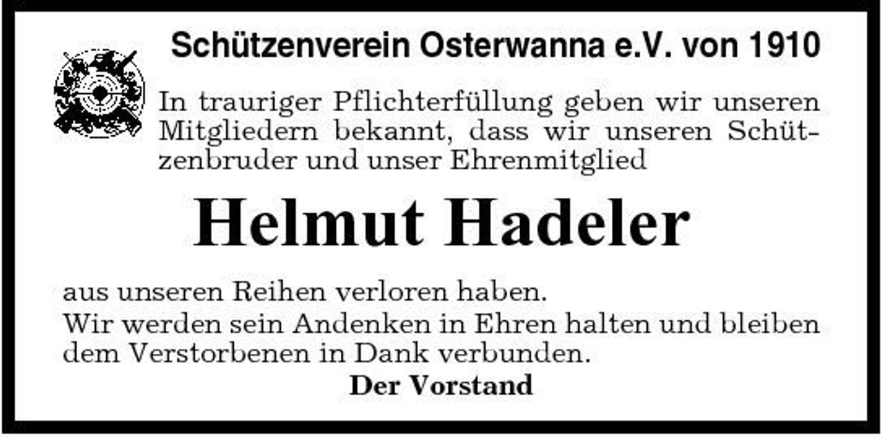 <p>Schützenverein Osterwanna e.V. von 1910<br />In trauriger Pflichterfüllung geben wir unseren Mitgliedern bekannt, dass wir unseren Schützenbruder und unser Ehrenmitglied</p><p>Helmut Hadeler<br />aus unseren Reihen verloren haben. Wir werden sein Andenken in Ehren halten und bleiben dem Verstorbenen in Dank verbunden. Der Vorstand</p>