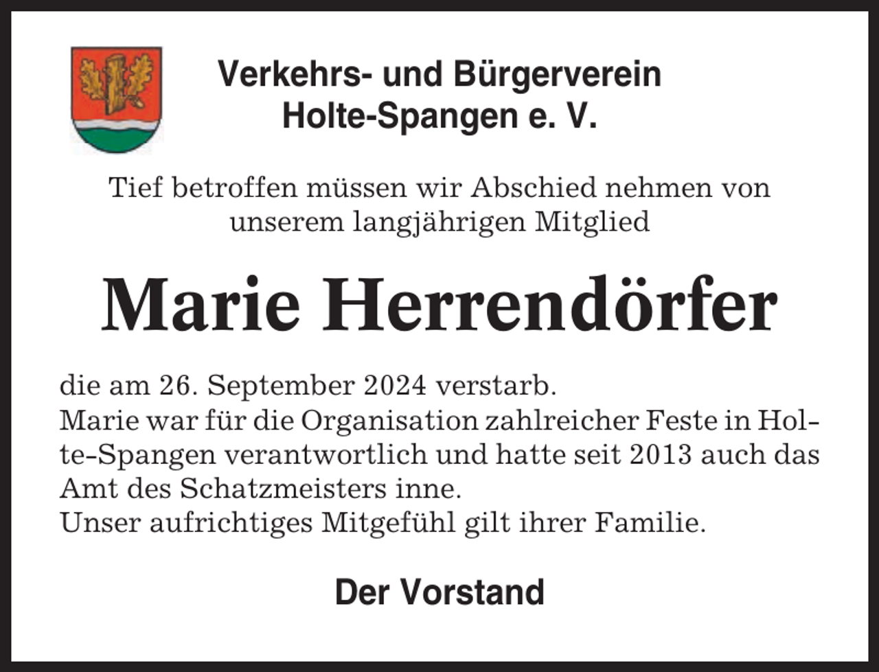 <p>Verkehrs- und Bürgerverein<br />Holte-Spangen e. V.<br />Tief betroffen müssen wir Abschied nehmen von<br />unserem langjährigen Mitglied</p><p>Marie Herrendörfer<br />die am 26. September 2024 verstarb.<br />Marie war für die Organisation zahlreicher Feste in Holte-Spangen verantwortlich und hatte seit 2013 auch das<br />Amt des Schatzmeisters inne.<br />Unser aufrichtiges Mitgefühl gilt ihrer Familie.</p><p>Der Vorstand</p>
