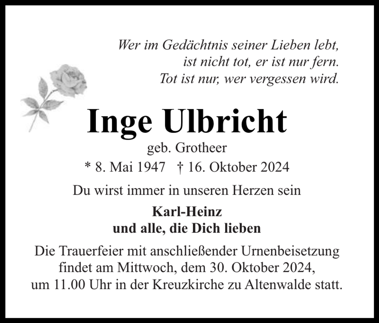 <p>Wer im Gedächtnis seiner Lieben lebt,<br />ist nicht tot, er ist nur fern.<br />Tot ist nur, wer vergessen wird.</p><p>Inge Ulbricht</p><p>geb. Grotheer<br />* 8. Mai 1947 † 16. Oktober 2024<br />Du wirst immer in unseren Herzen sein<br />Karl-Heinz<br />und alle, die Dich lieben<br />Die Trauerfeier mit anschließender Urnenbeisetzung<br />findet am Mittwoch, dem 30. Oktober 2024,<br />um 11.00 Uhr in der Kreuzkirche zu Altenwalde statt.</p>