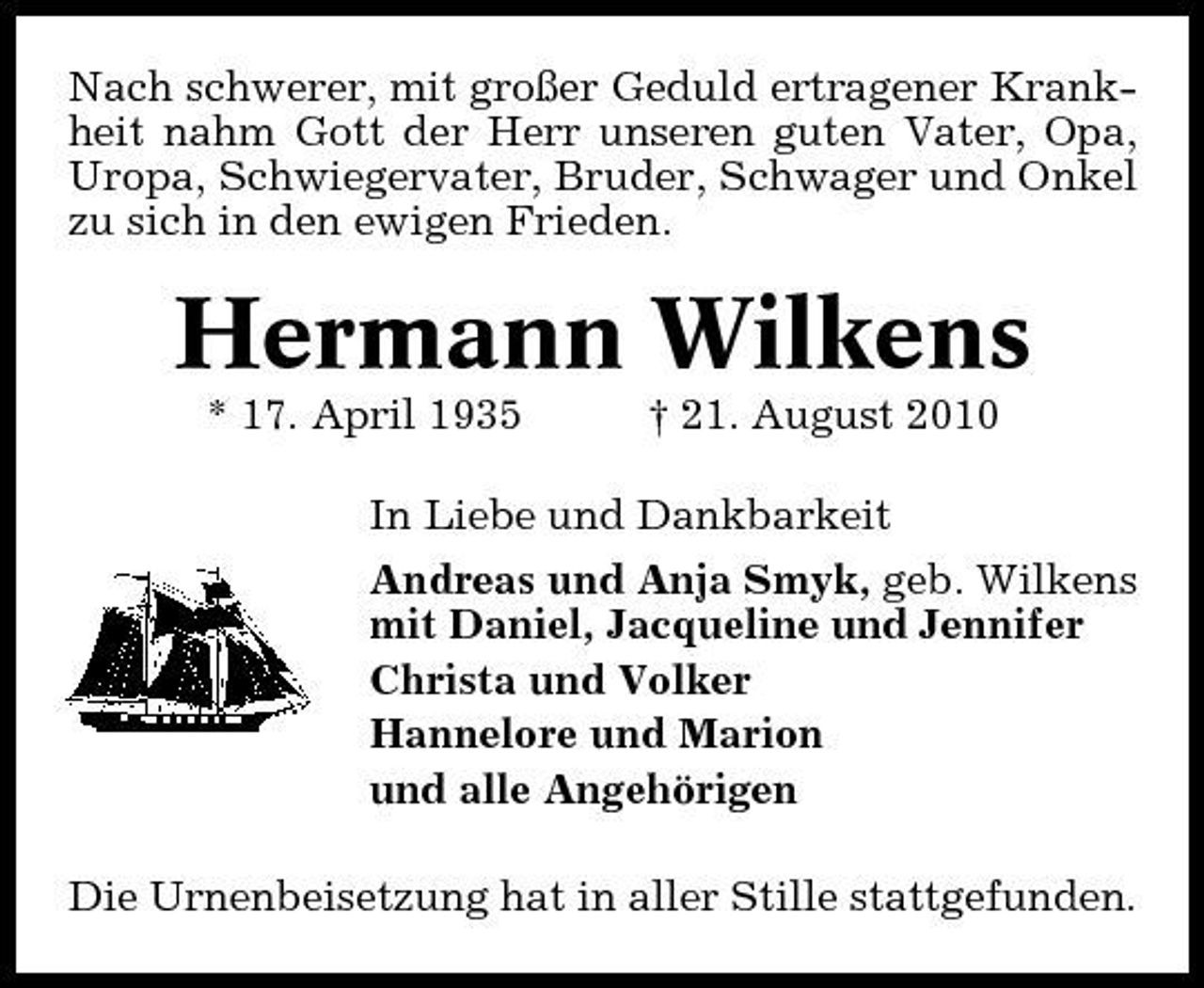<p>Nach schwerer, mit großer Geduld ertragener Krankheit nahm Gott der Herr unseren guten Vater, Opa, Uropa, Schwiegervater, Bruder, Schwager und Onkel zu sich in den ewigen Frieden.</p><p>Hermann Wilkens<br />* 17. April 1935 † 21. August 2010 In Liebe und Dankbarkeit Andreas und Anja Smyk, geb. Wilkens mit Daniel, Jacqueline und Jennifer Christa und Volker Hannelore und Marion und alle Angehörigen Die Urnenbeisetzung hat in aller Stille stattgefunden.</p>