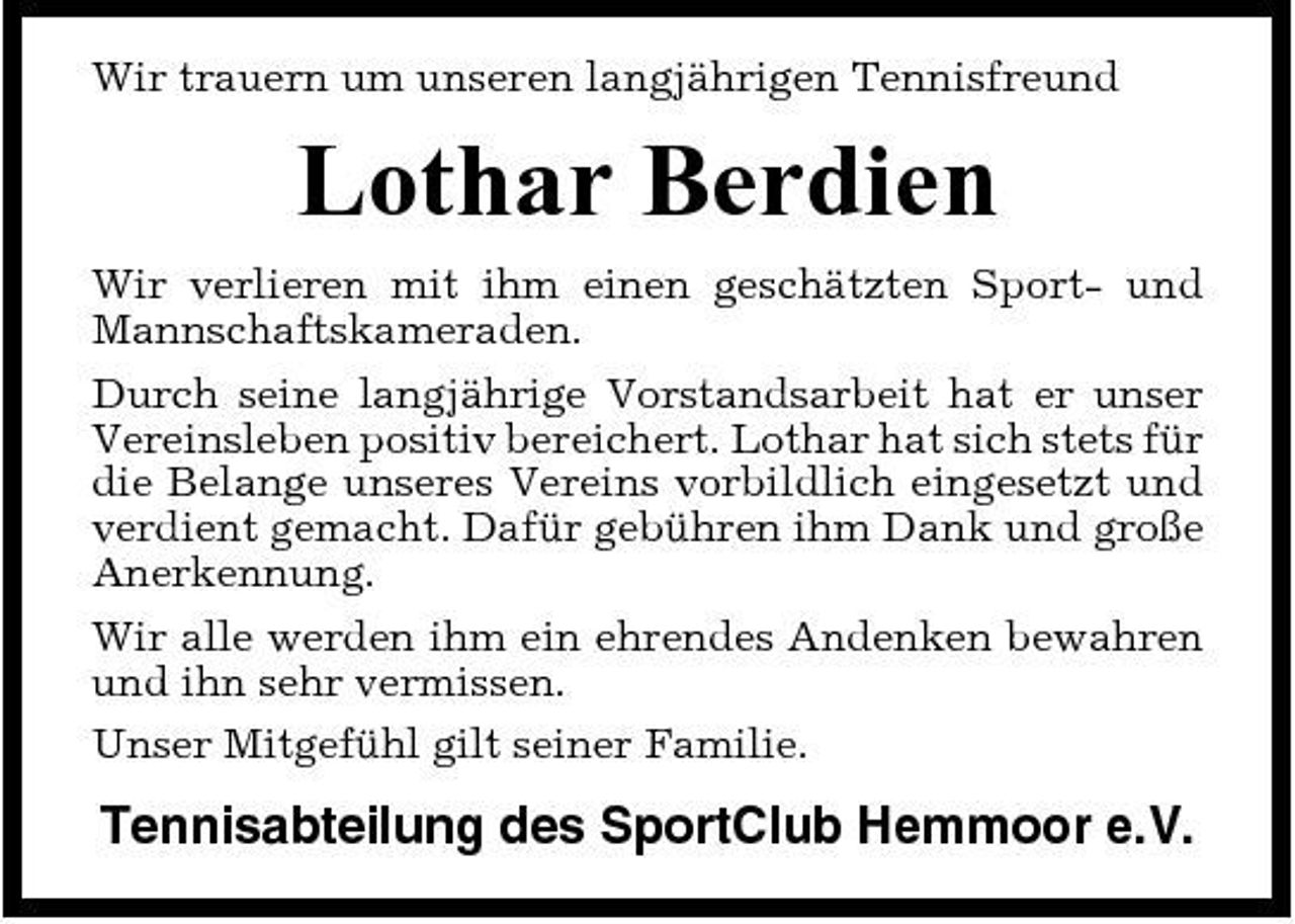 <p>Wir trauern um unseren langjährigen Tennisfreund</p><p>Lothar Berdien<br />Wir verlieren mit ihm einen geschätzten Sport- und Mannschaftskameraden. Durch seine langjährige Vorstandsarbeit hat er unser Vereinsleben positiv bereichert. Lothar hat sich stets für die Belange unseres Vereins vorbildlich eingesetzt und verdient gemacht. Dafür gebühren ihm Dank und große Anerkennung. Wir alle werden ihm ein ehrendes Andenken bewahren und ihn sehr vermissen. Unser Mitgefühl gilt seiner Familie.</p><p>Tennisabteilung des SportClub Hemmoor e.V.</p>