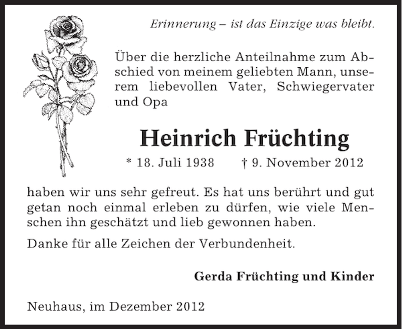 <p>Erinnerung – ist das Einzige was bleibt.<br />Über die herzliche Anteilnahme zum Abschied von meinem geliebten Mann, unserem liebevollen Vater, Schwiegervater<br />und Opa</p><p>Heinrich Früchting<br />* 18. Juli 1938</p><p>† 9. November 2012</p><p>haben wir uns sehr gefreut. Es hat uns berührt und gut<br />getan noch einmal erleben zu dürfen, wie viele Menschen ihn geschätzt und lieb gewonnen haben.<br />Danke für alle Zeichen der Verbundenheit.<br />Gerda Früchting und Kinder<br />Neuhaus, im Dezember 2012</p>