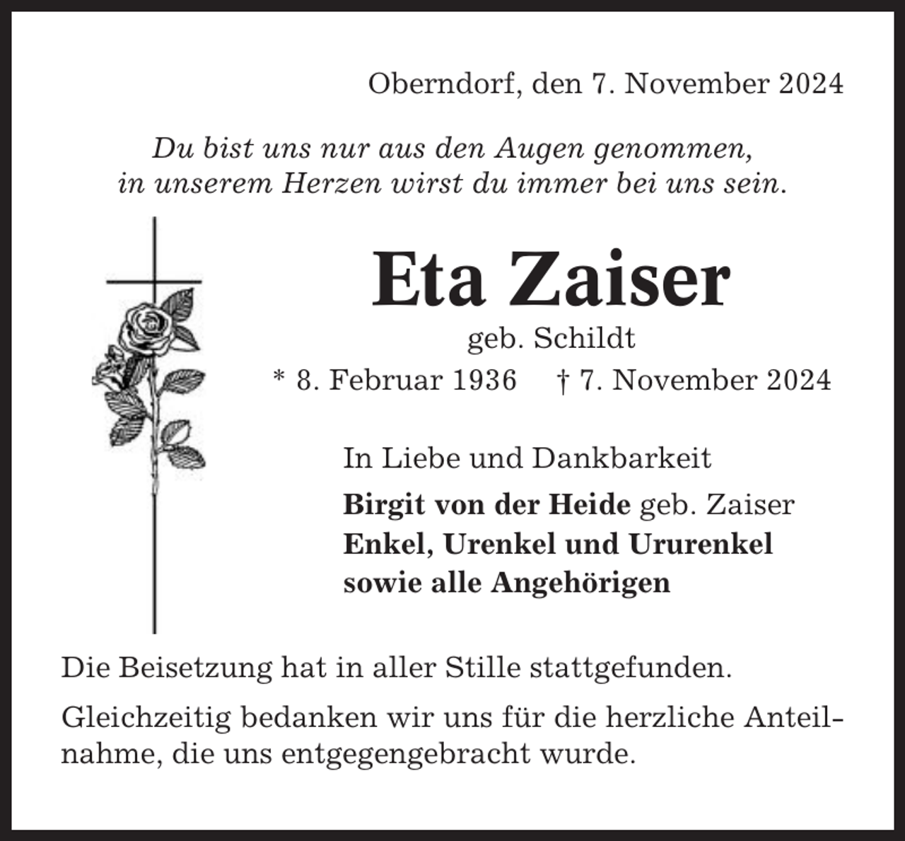<p>Oberndorf, den 7. November 2024<br />Du bist uns nur aus den Augen genommen,<br />in unserem Herzen wirst du immer bei uns sein.</p><p>Eta Zaiser<br />geb. Schildt<br />* 8. Februar 1936 † 7. November 2024<br />In Liebe und Dankbarkeit<br />Birgit von der Heide geb. Zaiser<br />Enkel, Urenkel und Ururenkel<br />sowie alle Angehörigen<br />Die Beisetzung hat in aller Stille stattgefunden.<br />Gleichzeitig bedanken wir uns für die herzliche Anteilnahme, die uns entgegengebracht wurde.</p>