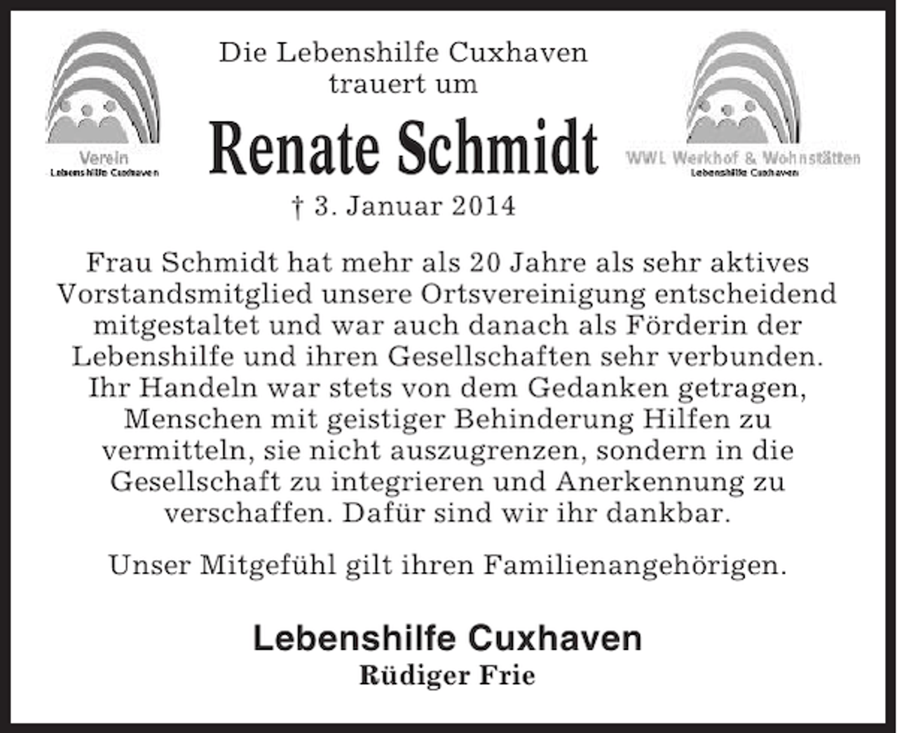 <p>Die Lebenshilfe Cuxhaven<br />trauert um</p><p>Renate Schmidt<br />† 3. Januar 2014<br />Frau Schmidt hat mehr als 20 Jahre als sehr aktives<br />Vorstandsmitglied unsere Ortsvereinigung entscheidend<br />mitgestaltet und war auch danach als Förderin der<br />Lebenshilfe und ihren Gesellschaften sehr verbunden.<br />Ihr Handeln war stets von dem Gedanken getragen,<br />Menschen mit geistiger Behinderung Hilfen zu<br />vermitteln, sie nicht auszugrenzen, sondern in die<br />Gesellschaft zu integrieren und Anerkennung zu<br />verschaffen. Dafür sind wir ihr dankbar.<br />Unser Mitgefühl gilt ihren Familienangehörigen.</p><p>Lebenshilfe Cuxhaven<br />Rüdiger Frie</p>