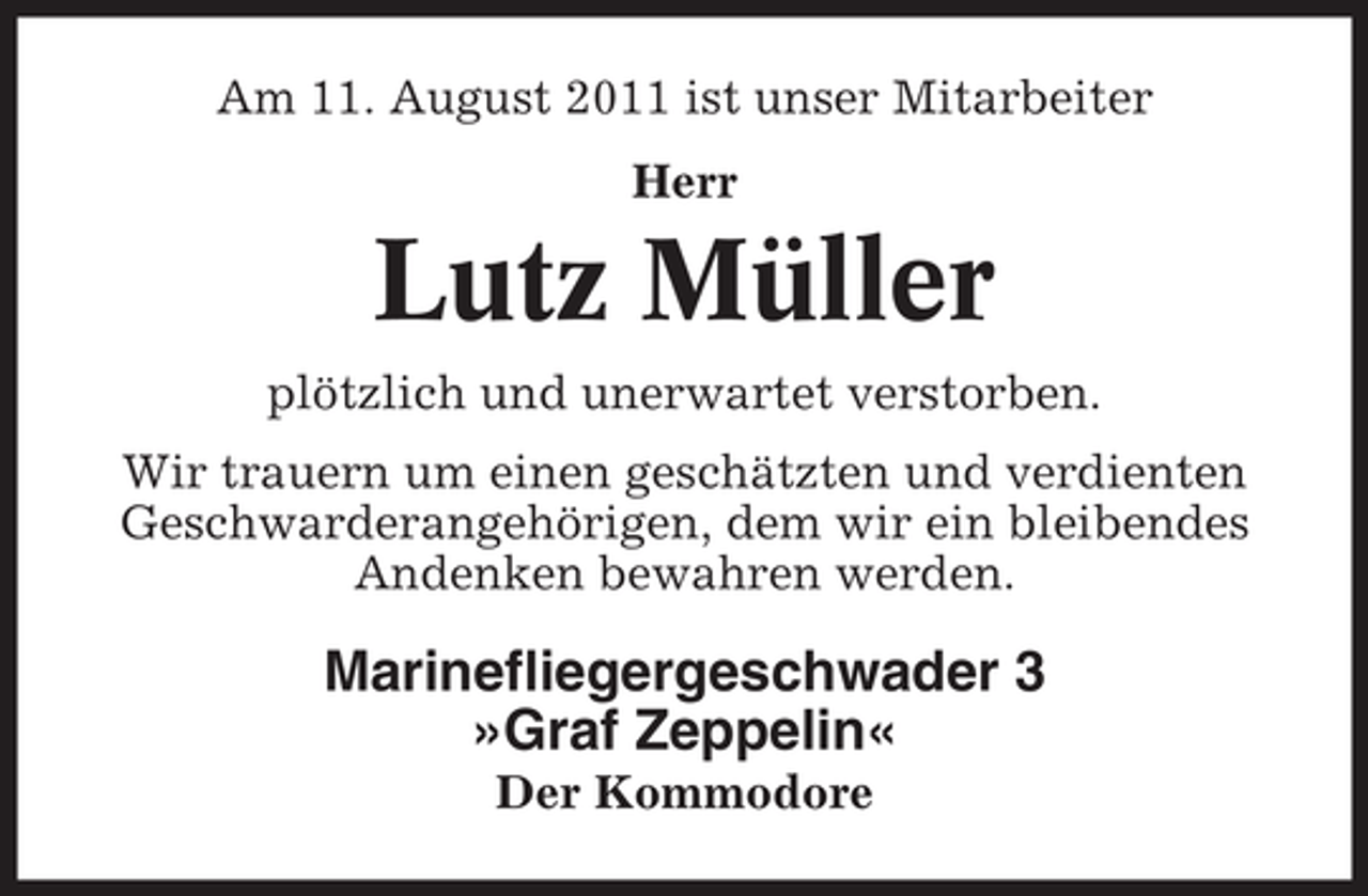 <p>Am 11. August 2011 ist unser Mitarbeiter<br />Herr</p><p>Lutz Müller<br />plötzlich und unerwartet verstorben.<br />Wir trauern um einen geschätzten und verdienten<br />Geschwarderangehörigen, dem wir ein bleibendes<br />Andenken bewahren werden.</p><p>Marinefliegergeschwader 3<br />»Graf Zeppelin«<br />Der Kommodore</p>