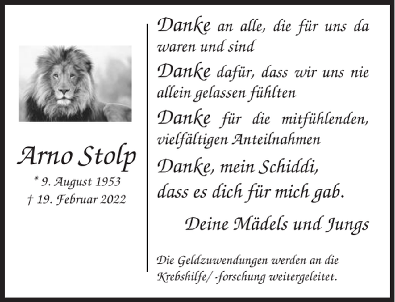 <p>Danke</p><p>Arno Stolp<br />* 9. August 1953<br />† 19. Februar 2022</p><p>an alle, die für uns da<br />waren und sind<br />Danke dafür, dass wir uns nie<br />allein gelassen fühlten<br />Danke für die mitfühlenden,<br />vielfältigen Anteilnahmen</p><p>Danke, mein Schiddi,<br />dass es dich für mich gab.<br />Deine Mädels und Jungs<br />Die Geldzuwendungen werden an die<br />Krebshilfe/ -forschung weitergeleitet.</p>