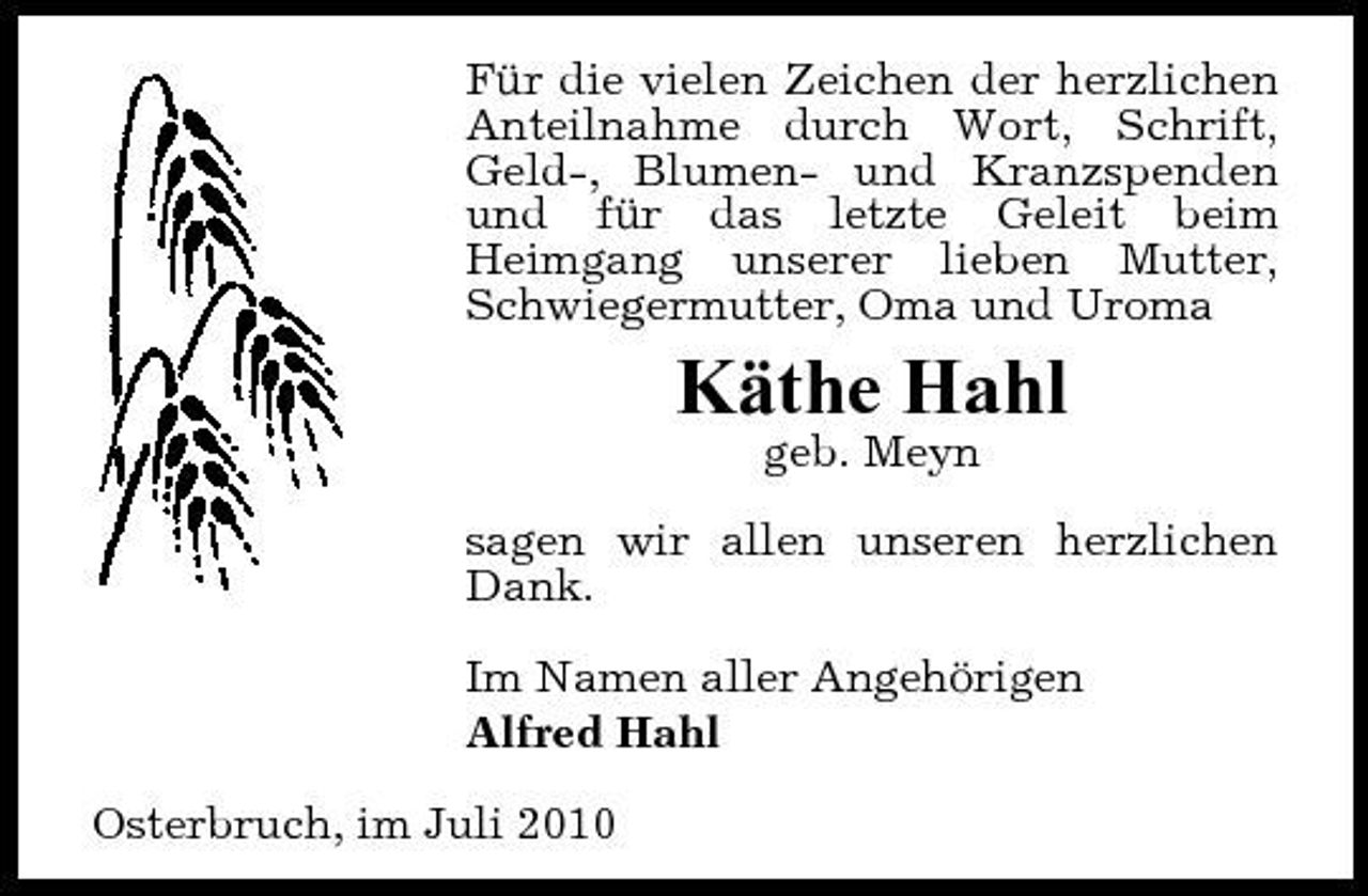 <p>Für die vielen Zeichen der herzlichen Anteilnahme durch Wort, Schrift, Geld-, Blumen- und Kranzspenden und für das letzte Geleit beim Heimgang unserer lieben Mutter, Schwiegermutter, Oma und Uroma</p><p>Käthe Hahl<br />geb. Meyn sagen wir allen unseren herzlichen Dank. Im Namen aller Angehörigen Alfred Hahl Osterbruch, im Juli 2010</p>