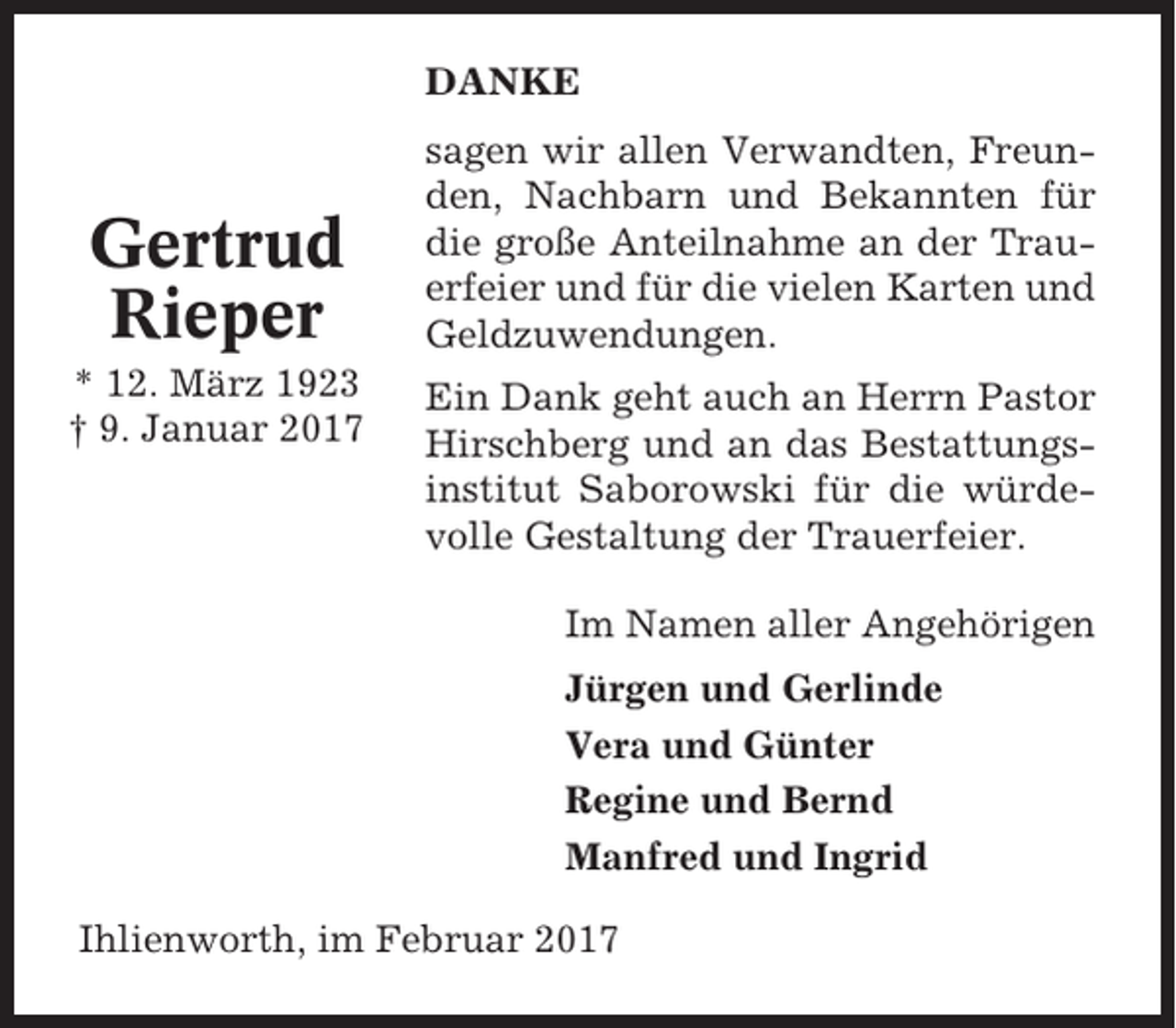 <p>DANKE</p><p>Gertrud<br />Rieper<br />* 12. März 1923<br />† 9. Januar 2017</p><p>sagen wir allen Verwandten, Freunden, Nachbarn und Bekannten für<br />die große Anteilnahme an der Trauerfeier und für die vielen Karten und<br />Geldzuwendungen.<br />Ein Dank geht auch an Herrn Pastor<br />Hirschberg und an das Bestattungsinstitut Saborowski für die würdevolle Gestaltung der Trauerfeier.<br />Im Namen aller Angehörigen<br />Jürgen und Gerlinde<br />Vera und Günter<br />Regine und Bernd<br />Manfred und Ingrid</p><p>Ihlienworth, im Februar 2017</p>