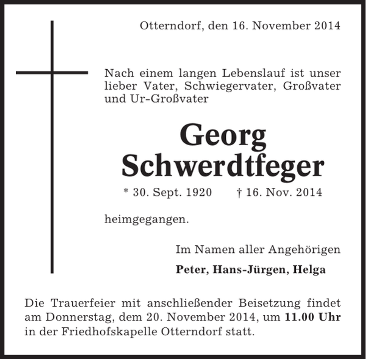<p>Otterndorf, den 16. November 2014</p>
<p>Nach einem langen Lebenslauf ist unser<br />lieber Vater, Schwiegervater, Großvater<br />und Ur-Großvater</p>
<p>Georg<br />Schwerdtfeger<br />* 30. Sept. 1920</p>
<p>† 16. Nov. 2014</p>
<p>heimgegangen.<br />Im Namen aller Angehörigen<br />Peter, Hans-Jürgen, Helga<br />Die Trauerfeier mit anschließender Beisetzung findet<br />am Donnerstag, dem 20. November 2014, um 11.00 Uhr<br />in der Friedhofskapelle Otterndorf statt.</p>