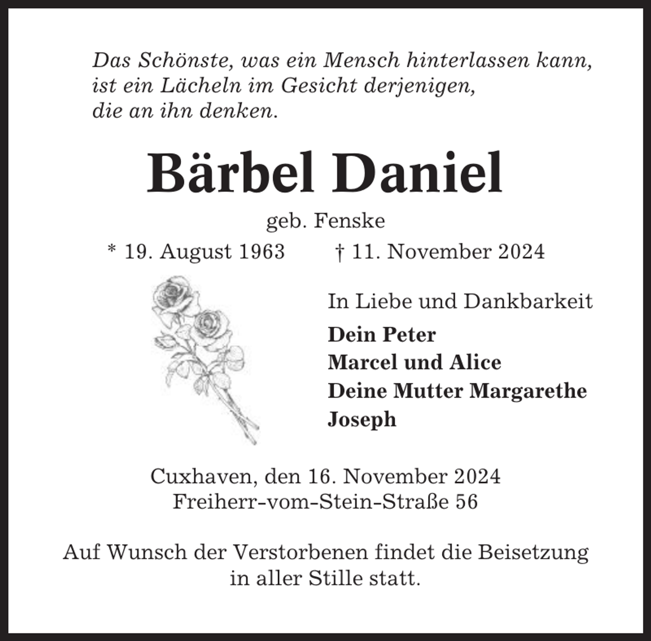 <p>Das Schönste, was ein Mensch hinterlassen kann,<br />ist ein Lächeln im Gesicht derjenigen,<br />die an ihn denken.</p><p>Bärbel Daniel<br />geb. Fenske<br />* 19. August 1963<br />† 11. November 2024<br />In Liebe und Dankbarkeit<br />Dein Peter<br />Marcel und Alice<br />Deine Mutter Margarethe<br />Joseph<br />Cuxhaven, den 16. November 2024<br />Freiherr-vom-Stein-Straße 56<br />Auf Wunsch der Verstorbenen findet die Beisetzung<br />in aller Stille statt.</p>