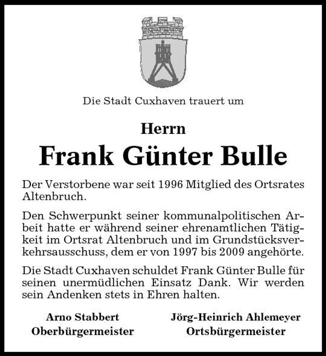 <p>Die Stadt Cuxhaven trauert um</p><p>Herrn</p><p>Frank Günter Bulle<br />Der Verstorbene war seit 1996 Mitglied des Ortsrates Altenbruch. Den Schwerpunkt seiner kommunalpolitischen Arbeit hatte er während seiner ehrenamtlichen Tätigkeit im Ortsrat Altenbruch und im Grundstücksverkehrsausschuss, dem er von 1997 bis 2009 angehörte. Die Stadt Cuxhaven schuldet Frank Günter Bulle für seinen unermüdlichen Einsatz Dank. Wir werden sein Andenken stets in Ehren halten.<br />Arno Stabbert Jörg-Heinrich Ahlemeyer</p><p>Oberbürgermeister</p><p>Ortsbürgermeister</p>