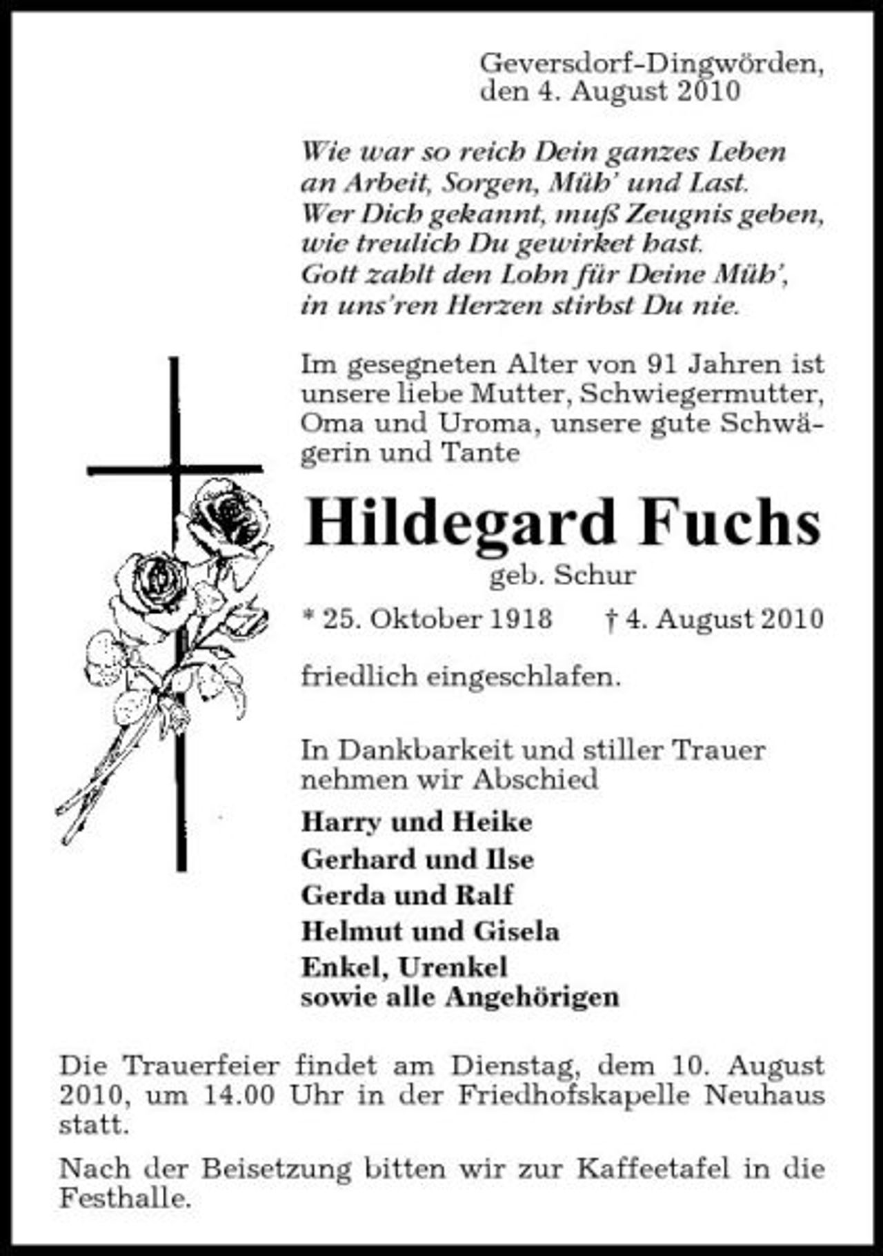 <p>Geversdorf-Dingwörden, den 4. August 2010</p><p>Wie war so reich Dein ganzes Leben an Arbeit, Sorgen, Müh’ und Last. Wer Dich gekannt, muß Zeugnis geben, wie treulich Du gewirket hast. Gott zahlt den Lohn für Deine Müh’, in uns’ren Herzen stirbst Du nie.<br />Im gesegneten Alter von 91 Jahren ist unsere liebe Mutter, Schwiegermutter, Oma und Uroma, unsere gute Schwägerin und Tante</p><p>Hildegard Fuchs<br />geb. Schur * 25. Oktober 1918 † 4. August 2010 friedlich eingeschlafen. In Dankbarkeit und stiller Trauer nehmen wir Abschied Harry und Heike Gerhard und Ilse Gerda und Ralf Helmut und Gisela Enkel, Urenkel sowie alle Angehörigen Die Trauerfeier findet am Dienstag, dem 10. August 2010, um 14.00 Uhr in der Friedhofskapelle Neuhaus statt. Nach der Beisetzung bitten wir zur Kaffeetafel in die Festhalle.</p>