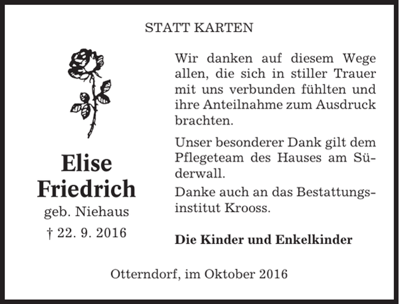 <p>STATT KARTEN<br />Wir danken auf diesem Wege<br />allen, die sich in stiller Trauer<br />mit uns verbunden fühlten und<br />ihre Anteilnahme zum Ausdruck<br />brachten.</p><p>geb. Niehaus</p><p>Unser besonderer Dank gilt dem<br />Pflegeteam des Hauses am Süderwall.<br />Danke auch an das Bestattungsinstitut Krooss.</p><p>† 22. 9. 2016</p><p>Die Kinder und Enkelkinder</p><p>Elise<br />Friedrich</p><p>Otterndorf, im Oktober 2016</p>
