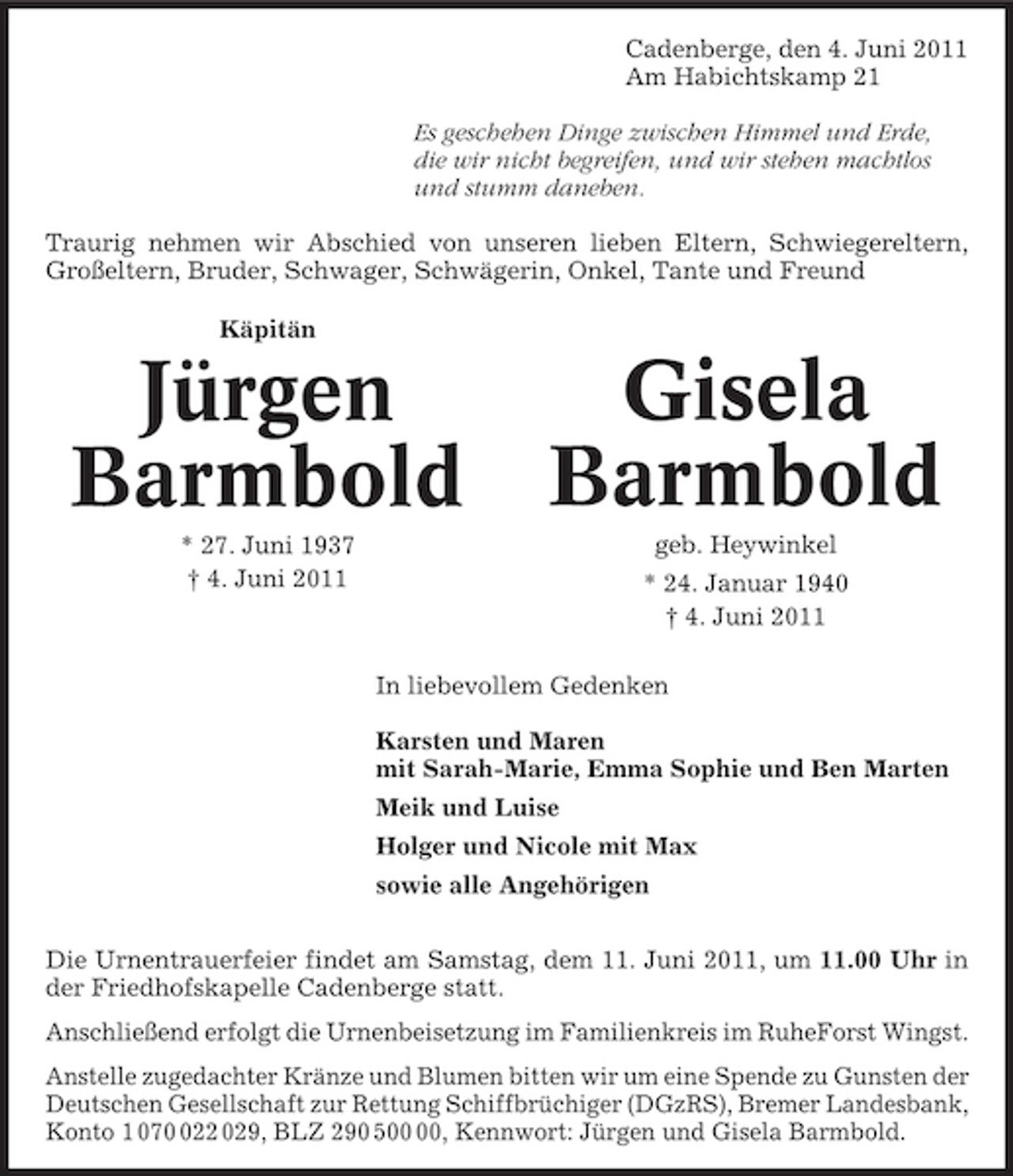 <p>Cadenberge, den 4. Juni 2011 Am Habichtskamp 21 Es geschehen Dinge zwischen Himmel und Erde, die wir nicht begreifen, und wir stehen machtlos und stumm daneben. Traurig nehmen wir Abschied von unseren lieben Eltern, Schwiegereltern, Großeltern, Bruder, Schwager, Schwägerin, Onkel, Tante und Freund Käpitän</p><p>Jürgen Barmbold<br />* 27. Juni 1937 † 4. Juni 2011</p><p>Gisela Barmbold<br />geb. Heywinkel * 24. Januar 1940 † 4. Juni 2011</p><p>In liebevollem Gedenken Karsten und Maren mit Sarah-Marie, Emma Sophie und Ben Marten Meik und Luise Holger und Nicole mit Max sowie alle Angehörigen Die Urnentrauerfeier findet am Samstag, dem 11. Juni 2011, um 11.00 Uhr in der Friedhofskapelle Cadenberge statt. Anschließend erfolgt die Urnenbeisetzung im Familienkreis im RuheForst Wingst. Anstelle zugedachter Kränze und Blumen bitten wir um eine Spende zu Gunsten der Deutschen Gesellschaft zur Rettung Schiffbrüchiger (DGzRS), Bremer Landesbank, Konto 1 0722 029, BLZ 290 5, Kennwort: Jürgen und Gisela Barmbold.</p>