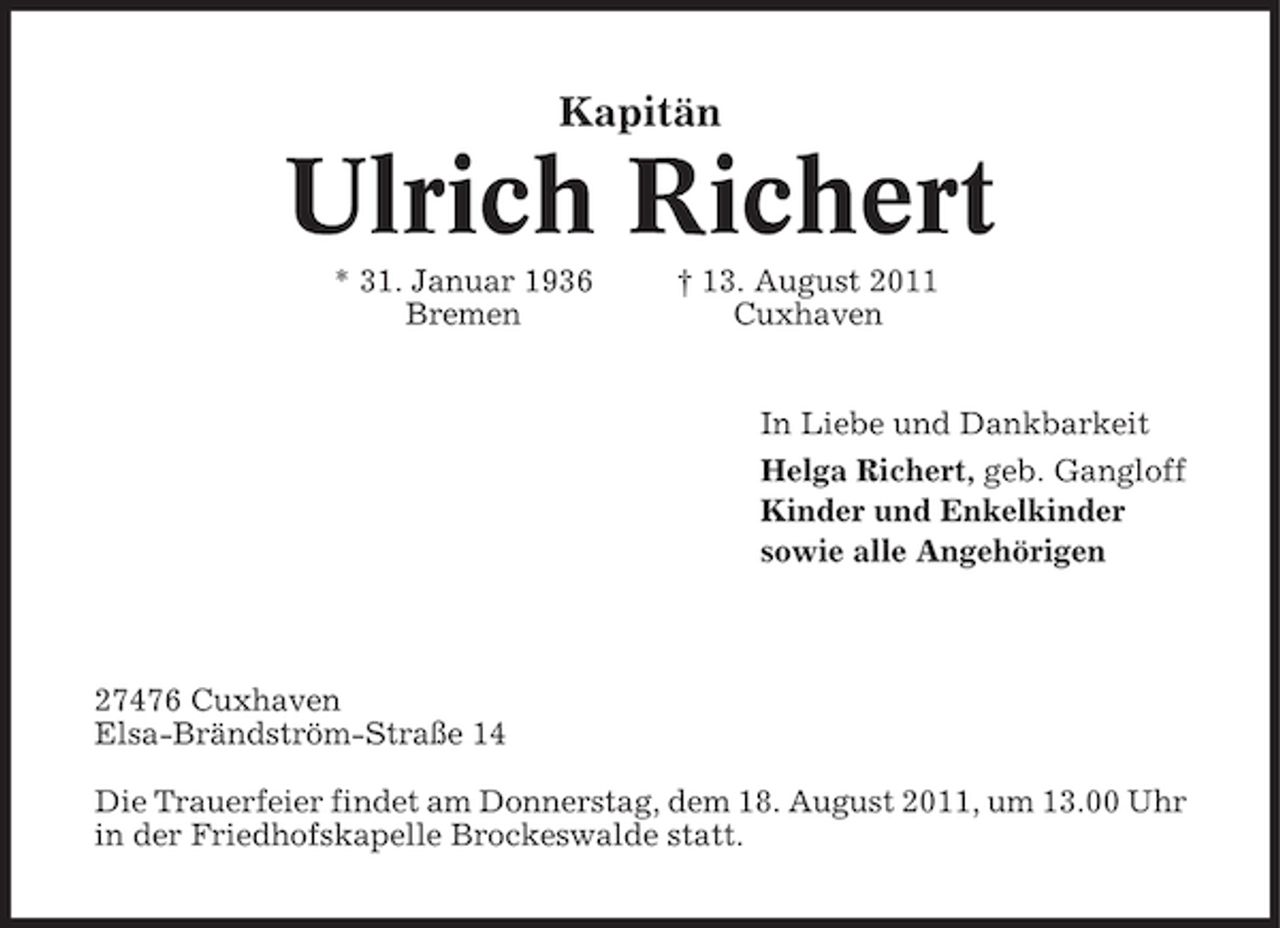 <p>Kapitän</p><p>Ulrich Richert<br />* 31. Januar 1936<br />Bremen</p><p>† 13. August 2011<br />Cuxhaven</p><p>In Liebe und Dankbarkeit<br />Helga Richert, geb. Gangloff<br />Kinder und Enkelkinder<br />sowie alle Angehörigen</p><p>27476 Cuxhaven<br />Elsa-Brändström-Straße 14<br />Die Trauerfeier findet am Donnerstag, dem 18. August 2011, um 13.00 Uhr<br />in der Friedhofskapelle Brockeswalde statt.</p>