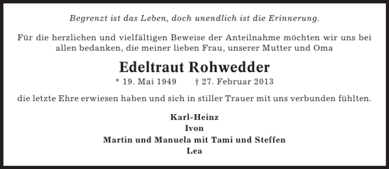 <p>Begrenzt ist das Leben, doch unendlich ist die Erinnerung.<br />Für die herzlichen und vielfältigen Beweise der Anteilnahme möchten wir uns bei<br />allen bedanken, die meiner lieben Frau, unserer Mutter und Oma</p><p>Edeltraut Rohwedder<br />* 19. Mai 1949</p><p>† 27. Februar 2013</p><p>die letzte Ehre erwiesen haben und sich in stiller Trauer mit uns verbunden fühlten.<br />Karl-Heinz<br />Ivon<br />Martin und Manuela mit Tami und Steffen<br />Lea</p>