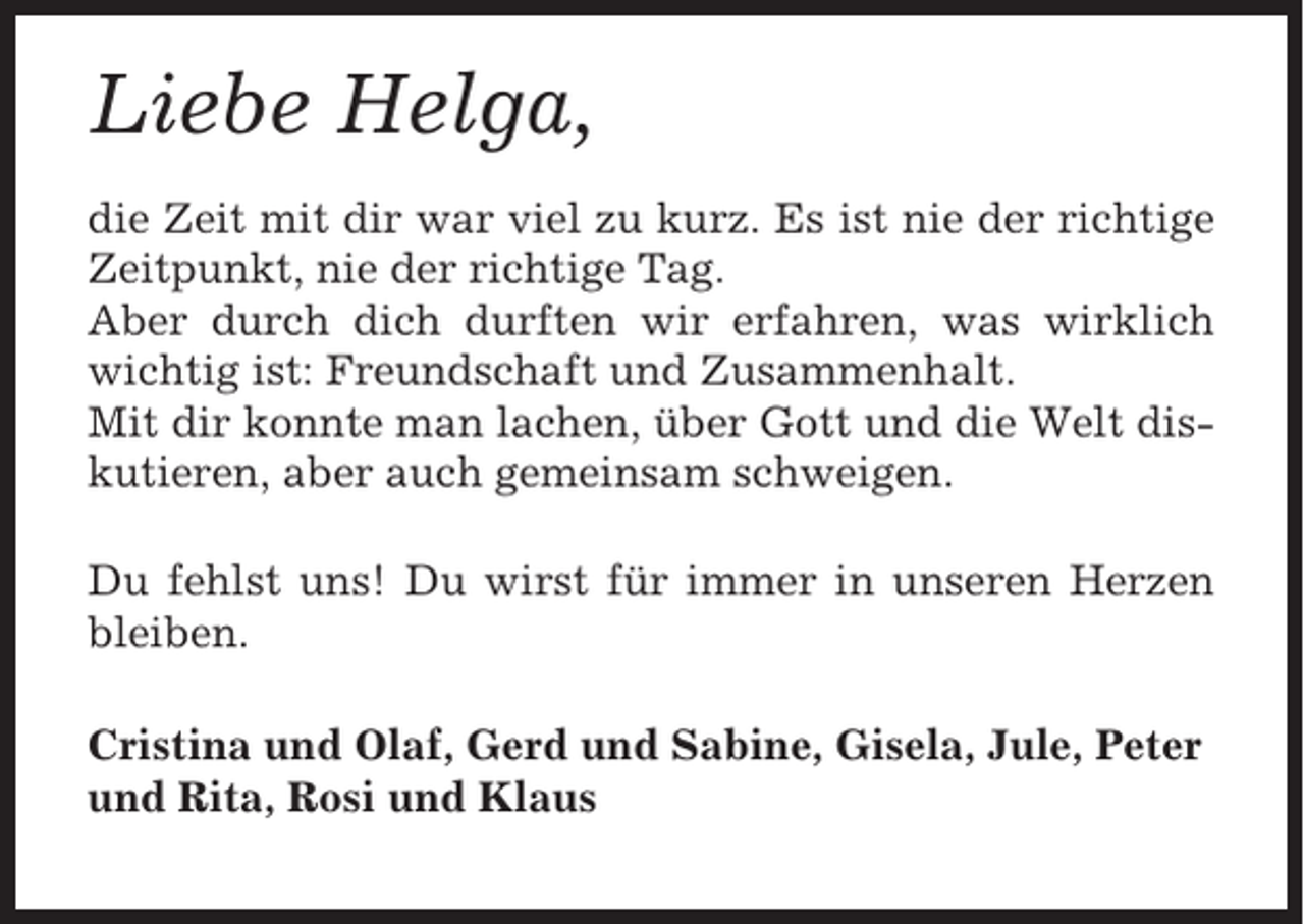 <p>Liebe Helga,<br />die Zeit mit dir war viel zu kurz. Es ist nie der richtige<br />Zeitpunkt, nie der richtige Tag.<br />Aber durch dich durften wir erfahren, was wirklich<br />wichtig ist: Freundschaft und Zusammenhalt.<br />Mit dir konnte man lachen, über Gott und die Welt diskutieren, aber auch gemeinsam schweigen.<br />Du fehlst uns! Du wirst für immer in unseren Herzen<br />bleiben.<br />Cristina und Olaf, Gerd und Sabine, Gisela, Jule, Peter<br />und Rita, Rosi und Klaus</p>