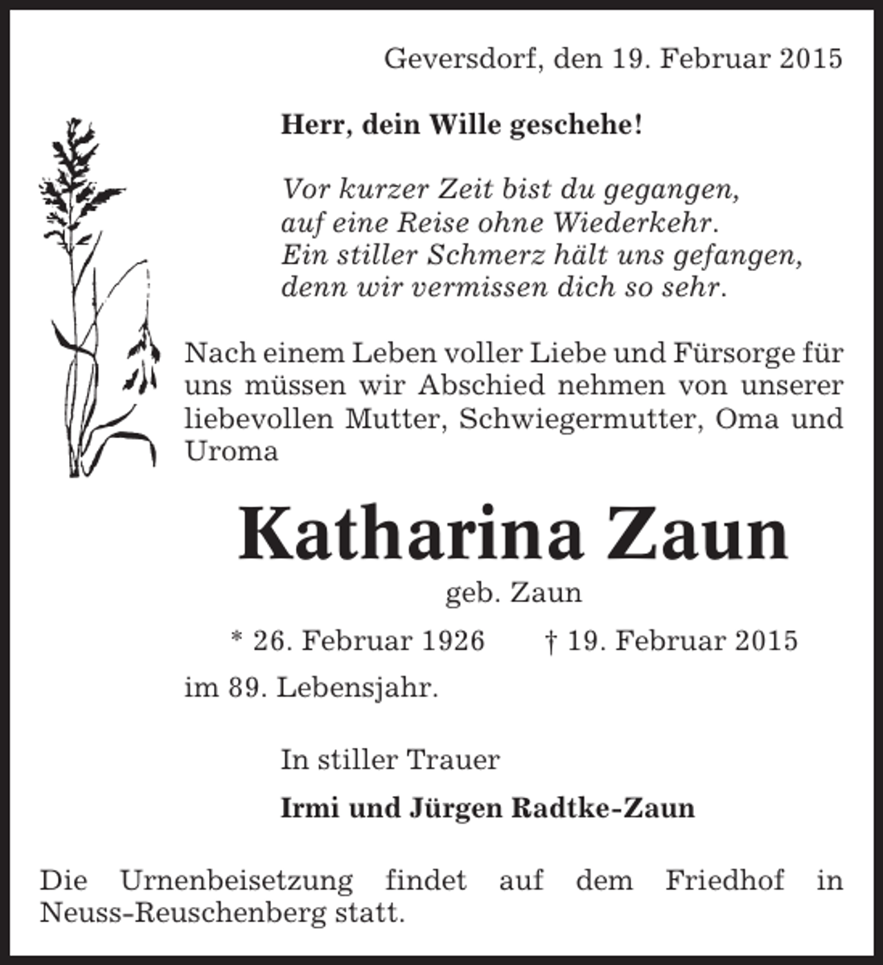 <p>Geversdorf, den 19. Februar 2015<br />Herr, dein Wille geschehe!<br />Vor kurzer Zeit bist du gegangen,<br />auf eine Reise ohne Wiederkehr.<br />Ein stiller Schmerz hält uns gefangen,<br />denn wir vermissen dich so sehr.<br />Nach einem Leben voller Liebe und Fürsorge für<br />uns müssen wir Abschied nehmen von unserer<br />liebevollen Mutter, Schwiegermutter, Oma und<br />Uroma</p><p>Katharina Zaun<br />geb. Zaun<br />* 26. Februar 1926</p><p>† 19. Februar 2015</p><p>im 89. Lebensjahr.<br />In stiller Trauer<br />Irmi und Jürgen Radtke-Zaun<br />Die Urnenbeisetzung findet<br />Neuss-Reuschenberg statt.</p><p>auf</p><p>dem</p><p>Friedhof</p><p>in</p>