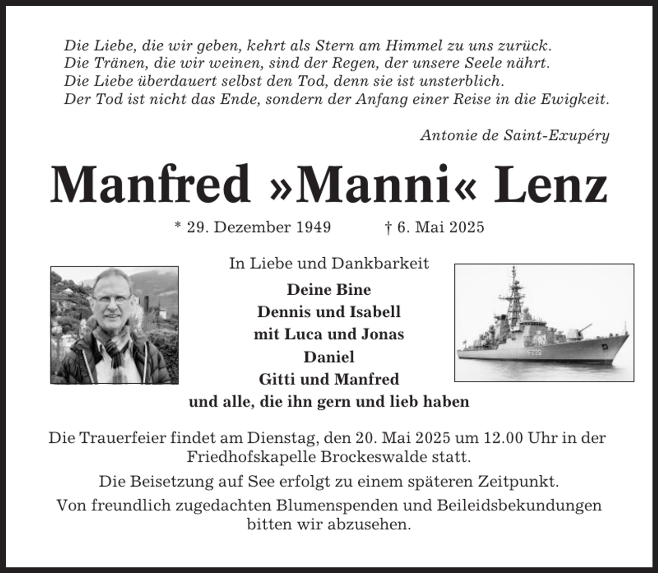 <p>Die Liebe, die wir geben, kehrt als Stern am Himmel zu uns zurück.<br />Die Tränen, die wir weinen, sind der Regen, der unsere Seele nährt.<br />Die Liebe überdauert selbst den Tod, denn sie ist unsterblich.<br />Der Tod ist nicht das Ende, sondern der Anfang einer Reise in die Ewigkeit.<br />Antonie de Saint-Exupéry</p><p>Manfred »Manni« Lenz<br />* 29. Dezember 1949</p><p>† 6. Mai 2025</p><p>In Liebe und Dankbarkeit<br />Deine Bine<br />Dennis und Isabell<br />mit Luca und Jonas<br />Daniel<br />Gitti und Manfred<br />und alle, die ihn gern und lieb haben<br />Die Trauerfeier findet am Dienstag, den 20. Mai 2025 um 12.00 Uhr in der<br />Friedhofskapelle Brockeswalde statt.<br />Die Beisetzung auf See erfolgt zu einem späteren Zeitpunkt.<br />Von freundlich zugedachten Blumenspenden und Beileidsbekundungen<br />bitten wir abzusehen.</p>
