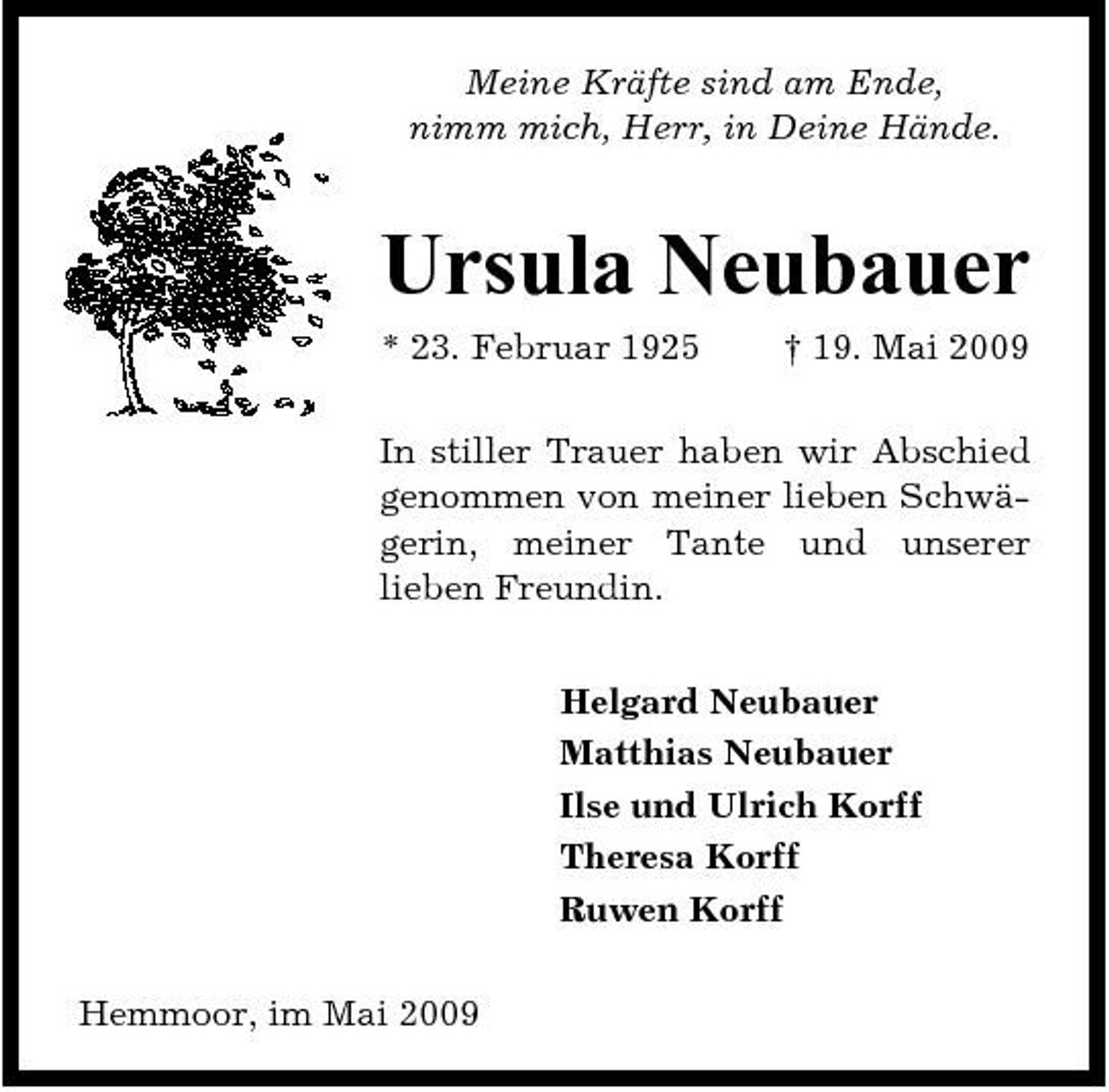 <p>Meine Kräfte sind am Ende, nimm mich, Herr, in Deine Hände.</p><p>Ursula Neubauer<br />* 23. Februar 1925 † 19. Mai 2009 In stiller Trauer haben wir Abschied genommen von meiner lieben Schwägerin, meiner Tante und unserer lieben Freundin. Helgard Neubauer Matthias Neubauer Ilse und Ulrich Korff Theresa Korff Ruwen Korff Hemmoor, im Mai 2009</p>
