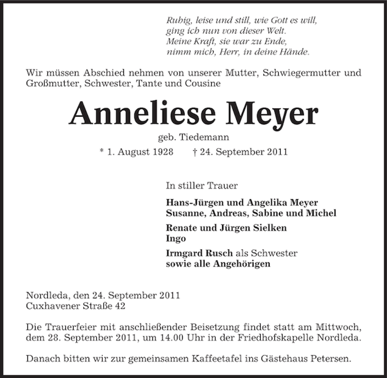 <p>Ruhig, leise und still, wie Gott es will,<br />ging ich nun von dieser Welt.<br />Meine Kraft, sie war zu Ende,<br />nimm mich, Herr, in deine Hände.<br />Wir müssen Abschied nehmen von unserer Mutter, Schwiegermutter und<br />Großmutter, Schwester, Tante und Cousine</p><p>Anneliese Meyer<br />geb. Tiedemann<br />* 1. August 1928</p><p>† 24. September 2011</p><p>In stiller Trauer<br />Hans-Jürgen und Angelika Meyer<br />Susanne, Andreas, Sabine und Michel<br />Renate und Jürgen Sielken<br />Ingo<br />Irmgard Rusch als Schwester<br />sowie alle Angehörigen<br />Nordleda, den 24. September 2011<br />Cuxhavener Straße 42<br />Die Trauerfeier mit anschließender Beisetzung findet statt am Mittwoch,<br />dem 28. September 2011, um 14.00 Uhr in der Friedhofskapelle Nordleda.<br />Danach bitten wir zur gemeinsamen Kaffeetafel ins Gästehaus Petersen.</p>