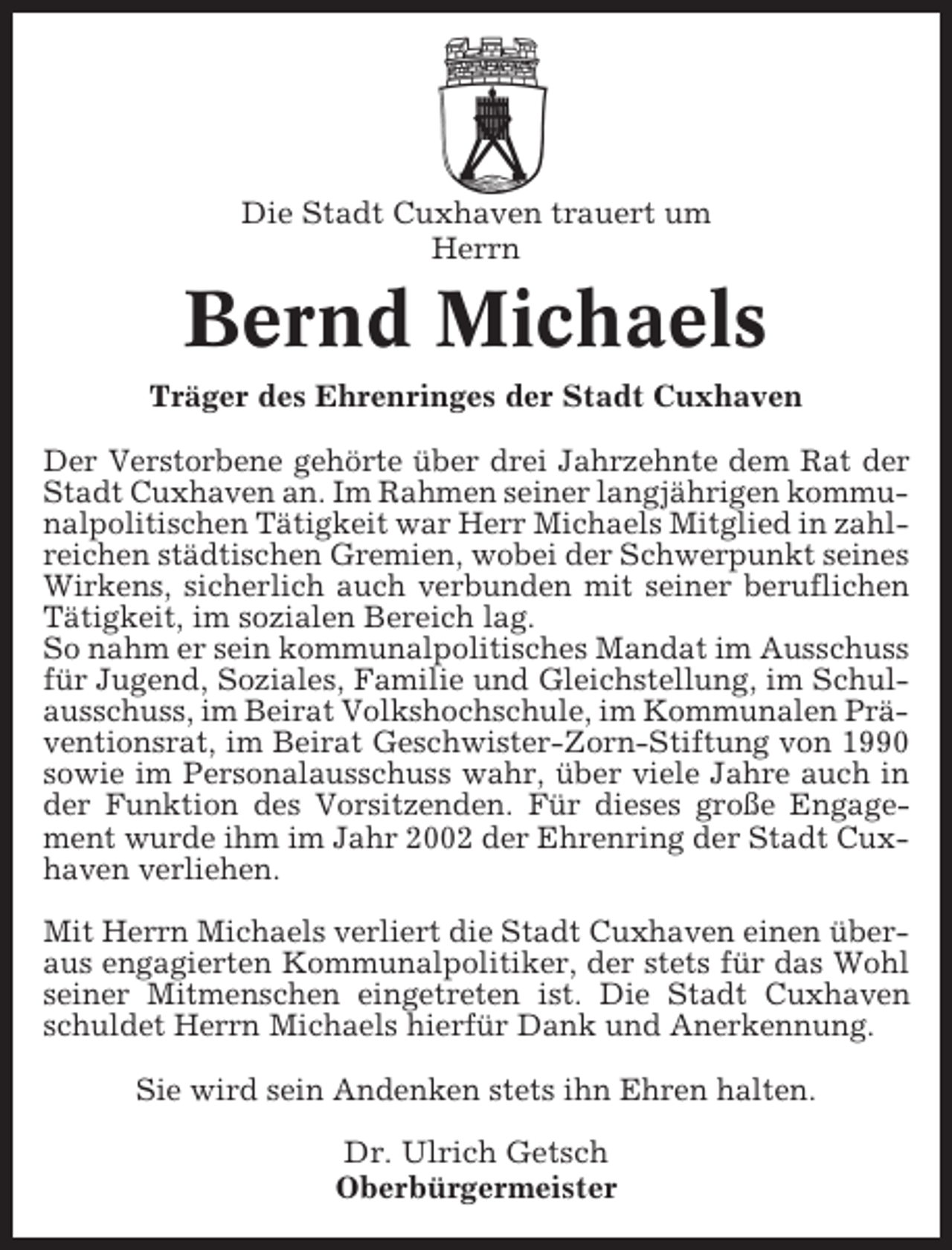<p>Die Stadt Cuxhaven trauert um<br />Herrn</p><p>Bernd Michaels<br />Träger des Ehrenringes der Stadt Cuxhaven<br />Der Verstorbene gehörte über drei Jahrzehnte dem Rat der<br />Stadt Cuxhaven an. Im Rahmen seiner langjährigen kommunalpolitischen Tätigkeit war Herr Michaels Mitglied in zahlreichen städtischen Gremien, wobei der Schwerpunkt seines<br />Wirkens, sicherlich auch verbunden mit seiner beruflichen<br />Tätigkeit, im sozialen Bereich lag.<br />So nahm er sein kommunalpolitisches Mandat im Ausschuss<br />für Jugend, Soziales, Familie und Gleichstellung, im Schulausschuss, im Beirat Volkshochschule, im Kommunalen Präventionsrat, im Beirat Geschwister-Zorn-Stiftung von 1990<br />sowie im Personalausschuss wahr, über viele Jahre auch in<br />der Funktion des Vorsitzenden. Für dieses große Engagement wurde ihm im Jahr 2002 der Ehrenring der Stadt Cuxhaven verliehen.<br />Mit Herrn Michaels verliert die Stadt Cuxhaven einen überaus engagierten Kommunalpolitiker, der stets für das Wohl<br />seiner Mitmenschen eingetreten ist. Die Stadt Cuxhaven<br />schuldet Herrn Michaels hierfür Dank und Anerkennung.<br />Sie wird sein Andenken stets ihn Ehren halten.<br />Dr. Ulrich Getsch<br />Oberbürgermeister</p>