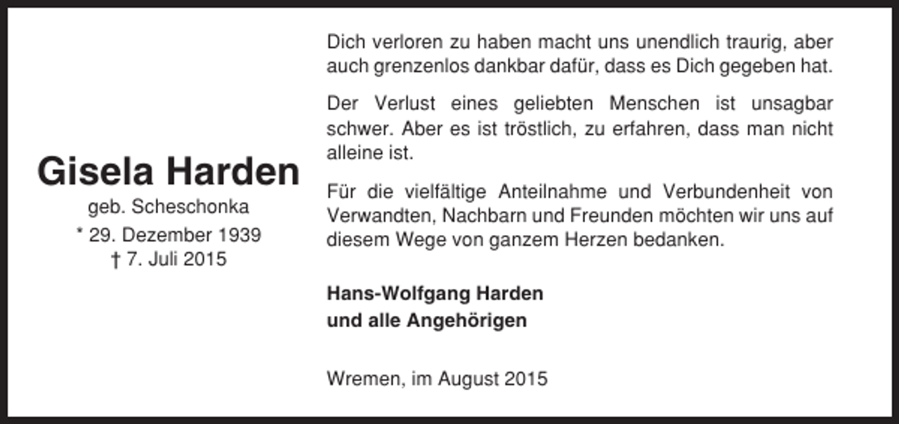 <p>Dich verloren zu haben macht uns unendlich traurig, aber<br />auch grenzenlos dankbar dafür, dass es Dich gegeben hat.</p><p>Gisela Harden<br />geb. Scheschonka<br />* 29. Dezember 1939<br />† 7. Juli 2015</p><p>Der Verlust eines geliebten Menschen ist unsagbar<br />schwer. Aber es ist tröstlich, zu erfahren, dass man nicht<br />alleine ist.<br />Für die vielfältige Anteilnahme und Verbundenheit von<br />Verwandten, Nachbarn und Freunden möchten wir uns auf<br />diesem Wege von ganzem Herzen bedanken.<br />Hans-Wolfgang Harden<br />und alle Angehörigen<br />Wremen, im August 2015</p>