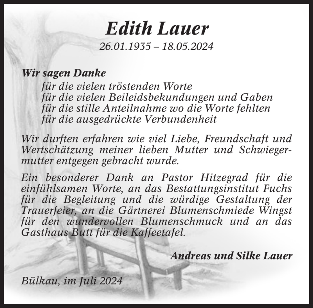 <p>Edith Lauer<br />26.01.1935 – 18.05.2024<br />Wir sagen Danke<br />für die vielen tröstenden Worte<br />für die vielen Beileidsbekundungen und Gaben<br />für die stille Anteilnahme wo die Worte fehlten<br />für die ausgedrückte Verbundenheit<br />Wir durften erfahren wie viel Liebe, Freundschaft und<br />Wertschätzung meiner lieben Mutter und Schwiegermutter entgegen gebracht wurde.<br />Ein besonderer Dank an Pastor Hitzegrad für die<br />einfühlsamen Worte, an das Bestattungsinstitut Fuchs<br />für die Begleitung und die würdige Gestaltung der<br />Trauerfeier, an die Gärtnerei Blumenschmiede Wingst<br />für den wundervollen Blumenschmuck und an das<br />Gasthaus Butt für die Kaffeetafel.<br />Andreas und Silke Lauer<br />Bülkau, im Juli 2024</p>
