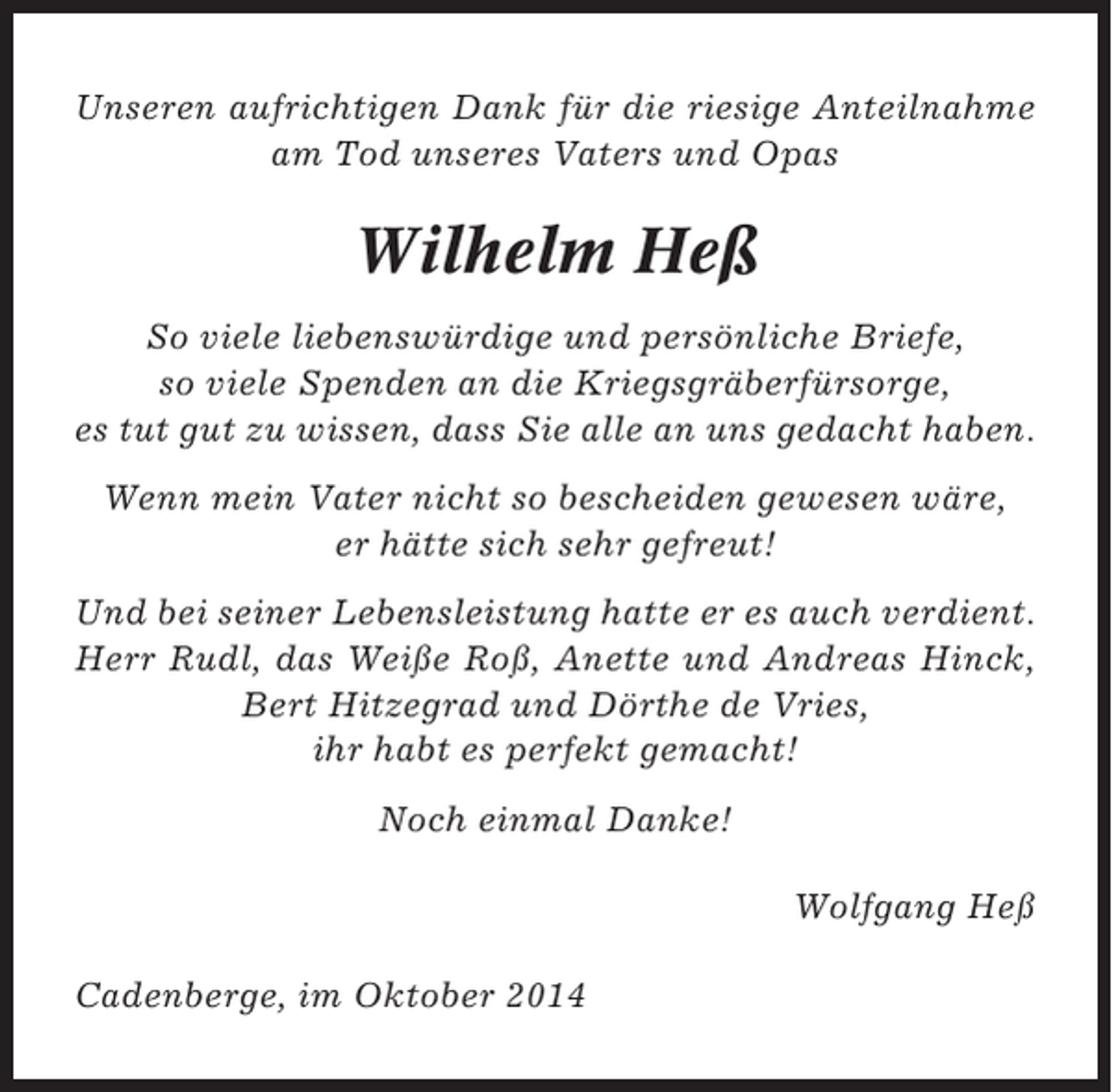 <p>Unseren aufrichtigen Dank für die riesige Anteilnahme<br />am Tod unseres Vaters und Opas</p><p>Wilhelm Heß<br />So viele liebenswürdige und persönliche Briefe,<br />so viele Spenden an die Kriegsgräberfürsorge,<br />es tut gut zu wissen, dass Sie alle an uns gedacht haben.<br />Wenn mein Vater nicht so bescheiden gewesen wäre,<br />er hätte sich sehr gefreut!<br />Und bei seiner Lebensleistung hatte er es auch verdient.<br />Herr Rudl, das Weiße Roß, Anette und Andreas Hinck,<br />Bert Hitzegrad und Dörthe de Vries,<br />ihr habt es perfekt gemacht!<br />Noch einmal Danke!<br />Wolfgang Heß<br />Cadenberge, im Oktober 2014</p>