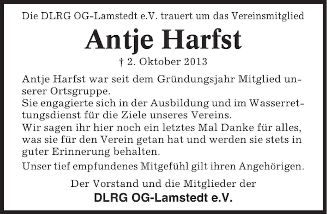 <p>Die DLRG OG-Lamstedt e.V. trauert um das Vereinsmitglied</p>
<p>Antje Harfst<br />† 2. Oktober 2013<br />Antje Harfst war seit dem Gründungsjahr Mitglied unserer Ortsgruppe.<br />Sie engagierte sich in der Ausbildung und im Wasserrettungsdienst für die Ziele unseres Vereins.<br />Wir sagen ihr hier noch ein letztes Mal Danke für alles,<br />was sie für den Verein getan hat und werden sie stets in<br />guter Erinnerung behalten.<br />Unser tief empfundenes Mitgefühl gilt ihren Angehörigen.<br />Der Vorstand und die Mitglieder der</p>
<p>DLRG OG-Lamstedt e.V.</p>