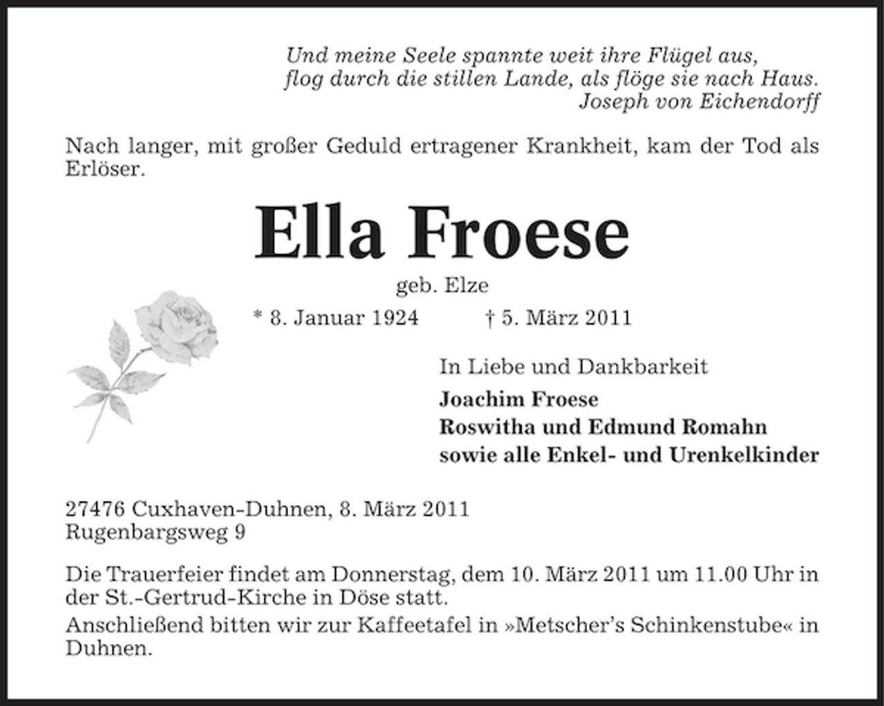 <p>Und meine Seele spannte weit ihre Flügel aus, flog durch die stillen Lande, als flöge sie nach Haus. Joseph von Eichendorff Nach langer, mit großer Geduld ertragener Krankheit, kam der Tod als Erlöser.</p><p>Ella Froese<br />geb. Elze * 8. Januar 1924 † 5. März 2011 In Liebe und Dankbarkeit Joachim Froese Roswitha und Edmund Romahn sowie alle Enkel- und Urenkelkinder 27476 Cuxhaven-Duhnen, 8. März 2011 Rugenbargsweg 9 Die Trauerfeier findet am Donnerstag, dem 10. März 2011 um 11.00 Uhr in der St.-Gertrud-Kirche in Döse statt. Anschließend bitten wir zur Kaffeetafel in »Metscher’s Schinkenstube« in Duhnen.</p>