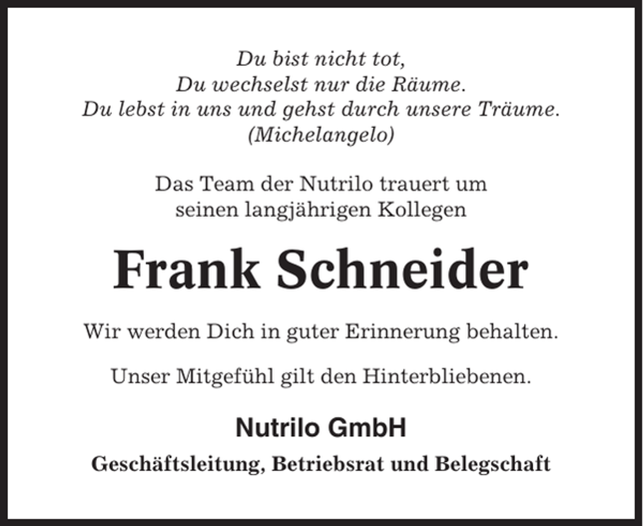 <p>Du bist nicht tot,<br />Du wechselst nur die Räume.<br />Du lebst in uns und gehst durch unsere Träume.<br />(Michelangelo)<br />Das Team der Nutrilo trauert um<br />seinen langjährigen Kollegen</p><p>Frank Schneider<br />Wir werden Dich in guter Erinnerung behalten.<br />Unser Mitgefühl gilt den Hinterbliebenen.</p><p>Nutrilo GmbH<br />Geschäftsleitung, Betriebsrat und Belegschaft</p>