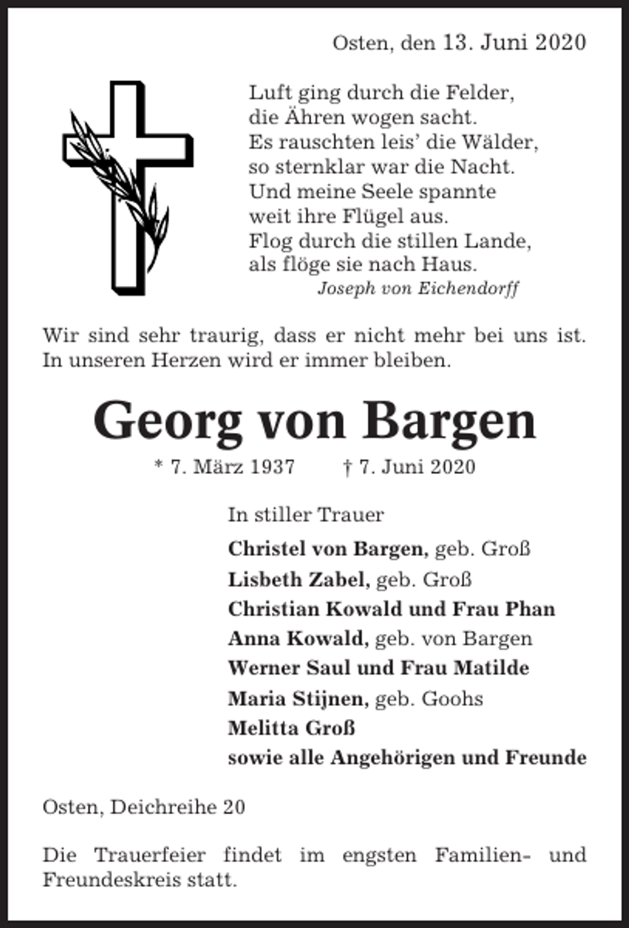 <p>Osten, den 13. Juni 2020<br />Luft ging durch die Felder,<br />die Ähren wogen sacht.<br />Es rauschten leis’ die Wälder,<br />so sternklar war die Nacht.<br />Und meine Seele spannte<br />weit ihre Flügel aus.<br />Flog durch die stillen Lande,<br />als flöge sie nach Haus.<br />Joseph von Eichendorff</p><p>Wir sind sehr traurig, dass er nicht mehr bei uns ist.<br />In unseren Herzen wird er immer bleiben.</p><p>Georg von Bargen<br />* 7. März 1937</p><p>† 7. Juni 2020</p><p>In stiller Trauer<br />Christel von Bargen, geb. Groß<br />Lisbeth Zabel, geb. Groß<br />Christian Kowald und Frau Phan<br />Anna Kowald, geb. von Bargen<br />Werner Saul und Frau Matilde<br />Maria Stijnen, geb. Goohs<br />Melitta Groß<br />sowie alle Angehörigen und Freunde<br />Osten, Deichreihe 20<br />Die Trauerfeier findet im engsten Familien- und<br />Freundeskreis statt.</p>