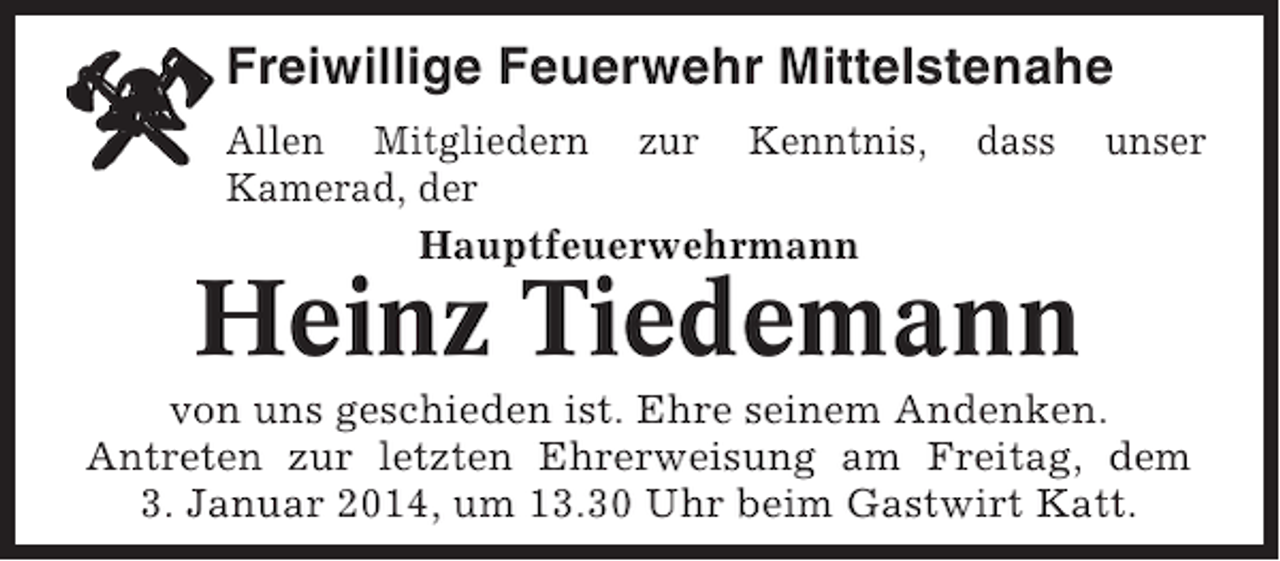 <p>Freiwillige Feuerwehr Mittelstenahe<br />Allen Mitgliedern zur Kenntnis,<br />Kamerad, der<br />Hauptfeuerwehrmann</p><p>dass</p><p>unser</p><p>Heinz Tiedemann<br />von uns geschieden ist. Ehre seinem Andenken.<br />Antreten zur letzten Ehrerweisung am Freitag, dem<br />3. Januar 2014, um 13.30 Uhr beim Gastwirt Katt.</p>